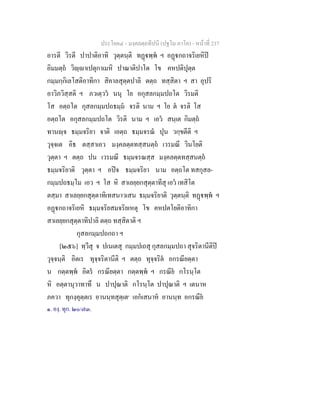 ประโยค๔ - มงฺคลตฺถทีปนี (ปฐโม ภาโค) - หนาที่ 237
อารตี วิรตี ปาปาติอาทิ วุตฺตนฺติ ทฏพฺพ ฯ อฏกถาจริเยหิป
อิมมตฺถ วิฺาเปตุกาเมหิ ปาณาติปาโต โข คหปติปุตฺต
กมฺมกฺกิเลโสติอาทิกา สิคาลสุตฺตปาลิ ตตฺถ ทสฺสิตา ฯ สา อุปริ
อาวิภวิสฺสติ ฯ ภวเตฺวว นนุ โย อกุสลกมฺมปถโต วิรมติ
โส อตฺถโต กุสลกมฺมปถธมฺม จรติ นาม ฯ โย ต จรติ โส
อตฺถโต อกุสลกมฺมปถโต วิรติ นาม ฯ เอว สนฺเต กิมตฺถ
ทานฺจ ธมฺมจริยา จาติ เอตฺถ ธมฺมจรณ ปุน วกฺขตีติ ฯ
วุจฺจเต อิธ ตสฺสาเอว มงฺคลตฺตทสฺสนตฺถ เวรมณี วินโยติ
วุตฺตา ฯ ตตฺถ ปน เวรมณี ธมฺมจรณสฺส มงฺคลตฺตทสฺสนตฺถ
ธมฺมจริยาติ วุตฺตา ฯ อปจ ธมฺมจริยา นาม อตฺถโต ทสกุสล-
กมฺมปถธมฺโม เอว ฯ โส หิ สาเลยฺยกสุตฺตาทีสุ เอว เทสิโต
ตสฺมา สาเลยฺยกสุตฺตาทิเทสนาวเสน ธมฺมจริยาติ วุตฺตนฺติ ทฏพฺพ ฯ
อฏกถาจริเยหิ ธมฺมจริยสมจริยเหตุ โข คหปตโยติอาทิกา
สาเลยฺยกสุตฺตาทิปาลิ ตตฺถ ทสฺสิตาติ ฯ
กุสลกมฺมปถกถา ฯ
[๒๕๖] ทฺวีสุ จ ปเนเตสุ กมฺมปเถสุ กุสลกมฺมปถา สุจริตานีติป
วุจฺจนฺติ อิตเร ทุจฺจริตานีติ ฯ ตตฺถ ทุจฺจริต อกรณียตฺตา
น กตฺตพฺพ อิตร กรณียตฺตา กตฺตพฺพ ฯ กรณีย กโรนฺโต
หิ อตฺตานุวาทาทึ น ปาปุณาติ กโรนฺโต ปาปุณาติ ฯ เตนาห
ภควา ทุกงฺคุตฺตเร อานนฺทสุตฺเต๑
เอกเสนาห อานนฺท อกรณีย
๑. องฺ. ทุก. ๒๐/๗๓.
 