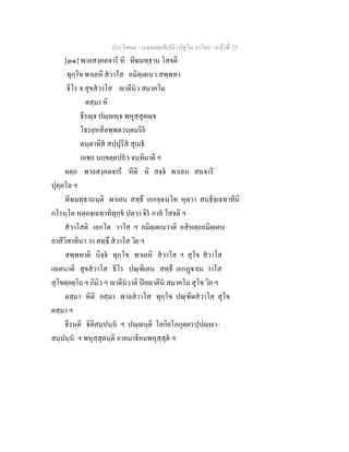 ประโยค๔ - มงฺคลตฺถทีปนี (ปฐโม ภาโค) - หนาที่ 25
[๓๑] พาลสงฺคตจารี หิ ทีฆมทฺธาน โสจติ
ทุกฺโข พาเลหิ สวาโส อมิตฺเตเนว สพฺพทา
ธีโร จ สุขสวาโส าตีนว สมาคโม
ตสฺมา หิ
ธีรฺจ ปฺฺจ พหุสฺสุตฺจ
โธรยฺหสีลพฺพตวนฺตมริย
ตนฺตาทิส สปฺปุริส สุเมธ
ภเชถ นกฺขตฺตปถว จนฺทิมาติ ฯ
ตตฺถ พาลสงฺคตจารี หีติ หิ สจฺจ พาเลน สหจารี
ปุคฺคโล ฯ
ทีฆมทฺธานนฺติ พาเลน สทฺธึ เอกจฺฉนฺโท หุตฺวา สนฺธิจฺเฉทาทีนิ
กโรนฺโต หตฺถจฺเฉทาทิทุกฺข ปตฺวา จิร กาล โสจติ ฯ
สวาโสติ เอกโต วาโส ฯ อมิตฺเตเนวาติ อสิหตฺถอมิตฺเตน
อาสีวิสาทินา วา สทฺธึ สวาโส วิย ฯ
สพฺพทาติ นิจฺจ ทุกฺโข พาเลหิ สวาโส ฯ สุโข สวาโส
เอเตนาติ สุขสวาโส ธีโร ปณฺฑิเตน สทฺธึ เอกฏาเน วาโส
สุโขตฺยตฺโถ ฯ กิมิว ฯ าตีนวาติ ปยาตีน สมาคโม สุโข วิย ฯ
ตสฺมา หีติ ยสฺมา พาลสวาโส ทุกฺโข ปณฺฑิตสวาโส สุโข
ตสฺมา ฯ
ธีรนฺติ ธิติสมฺปนฺน ฯ ปฺนฺติ โลกิยโลกุตฺตรปฺปฺา-
สมฺปนฺน ฯ พหุสฺสุตนฺติ อาคมาธิคมพหุสฺสุต ฯ
 