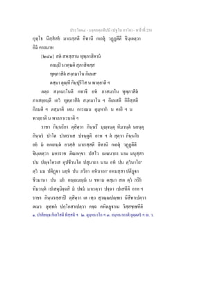 ประโยค๔ - มงฺคลตฺถทีปนี (ปฐโม ภาโค) - หนาที่ 258
กุทฺโธ นิสฺสสย มาเรสฺสติ อิทานิ กเถตุ วฏฏตีติ จินฺเตตฺวา
อิม คาถมาห
[๒๘๑] สต สหสฺสาน ทุพฺภาสิตาน
กลมฺป นาคฺฆติ สุภาสิตสฺส
ทุพฺภาสิต สงฺกมาโน กิเลเส๑
ตสฺมา ตุณฺหี กิมฺปุริโส น พาลฺยาติ ฯ
ตตฺถ สงฺกมาโนติ กทาจิ อห ภาสมาโน ทุพฺภาสิต
ภาเสยฺยนฺติ เอว ทุพฺภาสิต สงฺกมาโน ฯ กิเลเสติ กิลิสฺสติ
กิลมติ ฯ ตสฺมาติ เตน การเณน ตุมฺหาก น คายิ ฯ น
พาลฺยาติ น พาลภาเวนาติ ฯ
ราชา กินฺนริยา ตุสิตฺวา กินฺนรึ มุฺจนฺตุ หิมวนฺต นยนฺตุ
กินฺนร ปาโต ปาตราเส ปจนฺตูติ อาห ฯ ต สุตฺวา กินฺนโร
อย ม อกเถนฺต อวสฺส มาเรสฺสติ อิทานิ กเถตุ วฏฏตีติ
จินฺเตตฺวา มหาราช ติณภกฺขา ปสโว เมฆนาถา นาม มนุสฺสา
ปน ปฺจโครเส อุปชีวนโต ปสุนาถา นาม อห ปน ตฺวนาโถ๒
ตฺว มม ปติฏา มยฺห ปน ภริยา อหนาถา๓
อหมสฺสา ปติฏา
ชีวมานา ปน มย อฺมฺ น ชหาม ตสฺมา สเจ ตฺว ภริย
หิมวนฺต เปเสตุมิจฺฉสิ ม ปม มาเรตฺวา ปจฺฉา เปเสหีติ อาห ฯ
ราชา กินฺนรสฺสาป ตุสิตฺวา เต เทฺว สุวณฺณปฺชเร นิสีทาเปตฺวา
ตเมว ลุทฺทก ปกฺโกสาเปตฺวา คจฺฉ คหิตฏาเน วิสฺสชฺเชหีติ
๑. ปาลิยฺจ กิเลโสติ ทิสฺสติ ฯ ๒. ตุมฺหนาโถ ฯ ๓. อมฺหนาถาติ ยุตฺตตร ฯ . ว.
 