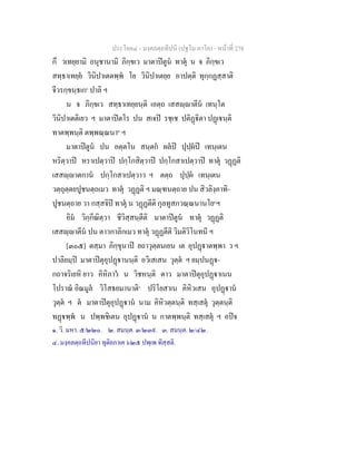ประโยค๔ - มงฺคลตฺถทีปนี (ปฐโม ภาโค) - หนาที่ 278
กึ วเทยฺยามิ อนุชานามิ ภิกฺขเว มาตาปตูน ทาตุ น จ ภิกฺขเว
สทฺธาเทยฺย วินิปาเตตพฺพ โย วินิปาเตยฺย อาปตฺติ ทุกฺกฏสฺสาติ
จีวรกฺขนฺธเก๑
ปาลิ ฯ
น จ ภิกฺขเว สทฺธาเทยฺยนฺติ เอตฺถ เสสฺาตีน เทนฺโต
วินิปาเตติเยว ฯ มาตาปตโร ปน สเจป รชฺเช ปติฏิตา ปฏเนฺติ
ทาตพฺพนฺติ ตพฺพณฺณนา๒
ฯ
มาตาปตูน ปน อตฺตโน สนฺตก ผลป ปุปฺผป เทนฺเตน
หริตฺวาป หราเปตฺวาป ปกฺโกสิตฺวาป ปกฺโกสาเปตฺวาป ทาตุ วฏฏติ
เสสฺาตกาน ปกฺโกสาเปตฺวาว ฯ ตตฺถ ปุปฺผ เทนฺเตน
วตฺถุตฺตยปูชนตฺถเมว ทาตุ วฏฏติ ฯ มณฺฑนตฺถาย ปน สิวลิงฺคาทิ-
ปูชนตฺถาย วา กสฺสจิป ทาตุ น วฏฏตีติ กุลทูสกวณฺณนานโย๓
ฯ
อิม วิกฺกีณิตฺวา ชีวิสฺสนฺตีติ มาตาปตูน ทาตุ วฏฏติ
เสสฺาตีน ปน ตาวกาลิกเมว ทาตุ วฏฏตีติ วิมติวิโนทนี ฯ
[๓๐๕] ตสฺมา ภิกฺขุนาป ยถาวุตฺตนเยน เต อุปฏาตพฺพา ว ฯ
ปาลิยมฺป มาตาปตุอุปฏานนฺติ อวิเสเสน วุตฺต ฯ ยมฺปนฏ-
กถาจริเยหิ ยาว คิหิภาว น วิชหนฺติ ตาว มาตาปตุอุปฏาเนน
โปราณ อิณมูล วิโสธยมานาติ๔
ปริโยสาเน คิหิวเสน อุปฏาน
วุตฺต ฯ ต มาตาปตุอุปฏาน นาม คิหิวตฺตนฺติ ทสฺเสตุ วุตฺตนฺติ
ทฏพฺพ น ปพฺพชิเตน อุปฏาน น กาตพฺพนฺติ ทสฺเสตุ ฯ อปจ
๑. วิ. มหา. ๕/๒๒๐. ๒. สมนฺต. ๓/๒๓๙. ๓. สมนฺต. ๒/๔๒.
๔. มงฺคลตฺถทีปนิยา ทุติยภาเค ๖๒๕ ปพฺเพ ทิสฺสติ.
 
