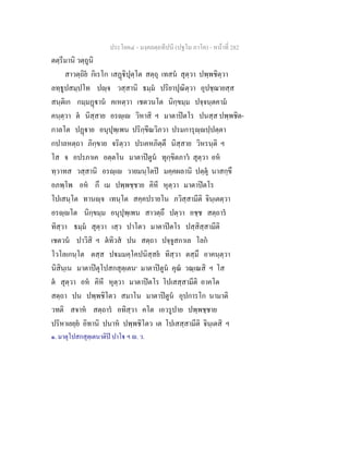 ประโยค๔ - มงฺคลตฺถทีปนี (ปฐโม ภาโค) - หนาที่ 282
ตตฺรีมานิ วตฺถูนิ
สาวตฺถิย กิเรโก เสฏิปุตฺโต สตฺถุ เทสน สุตฺวา ปพฺพชิตฺวา
ลทฺธูปสมฺปโท ปฺจ วสฺสานิ ธมฺม ปริยาปุณิตฺวา อุปชฺฌายสฺส
สนฺติเก กมฺมฏาน คเหตฺวา เชตวนโต นิกฺขมฺม ปจฺจนฺตคาม
คนฺตฺวา ต นิสฺสาย อรฺเ วิหาสิ ฯ มาตาปตโร ปนสฺส ปพฺพชิต-
กาลโต ปฏาย อนุปุพฺเพน ปริกฺขีณวิภวา ปรมการุฺปฺปตฺตา
กปาลหตฺถา ภิกฺขาย จริตฺวา ปรเคหภิตฺตึ นิสฺสาย วิหรนฺติ ฯ
โส จ อปรภาเค อตฺตโน มาตาปตูน ทุกฺขิตภาว สุตฺวา อห
ทฺวาทส วสฺสานิ อรฺเ วายมนฺโตป มคฺคผลานิ ปตฺตุ นาสกฺขึ
อภพฺโพ อห กึ เม ปพฺพชฺชาย คิหี หุตฺวา มาตาปตโร
โปเสนฺโต ทานฺจ เทนฺโต สคฺคปรายโน ภวิสฺสามีติ จินฺเตตฺวา
อรฺโต นิกฺขมฺม อนุปุพฺเพน สาวตฺถึ ปตฺวา อชฺช สตฺถาร
ทิสฺวา ธมฺม สุตฺวา เสฺว ปาโตว มาตาปตโร ปสฺสิสฺสามีติ
เชตวน ปาวิสิ ฯ ตทิวส ปน สตฺถา ปจฺจูสกาเล โลก
โวโลเกนฺโต ตสฺส ปมมคฺโคปนิสฺสย ทิสฺวา ตสฺมึ อาคนฺตฺวา
นิสินฺเน มาตาปตุโปสกสุตฺเตน๑
มาตาปตูน คุณ วณฺเณสิ ฯ โส
ต สุตฺวา อห คิหี หุตฺวา มาตาปตโร โปเสสฺสามีติ อาคโต
สตฺถา ปน ปพฺพชิโตว สมาโน มาตาปตูน อุปการโก นามาติ
วทติ สจาห สตฺถาร อทิสฺวา คโต เอวรูปาย ปพฺพชฺชาย
ปริหาเยยฺย อิทานิ ปนาห ปพฺพชิโตว เต โปเสสฺสามีติ จินฺเตสิ ฯ
๑. มาตุโปสกสุตฺเตนาติป ปาโ ฯ . ว.
 