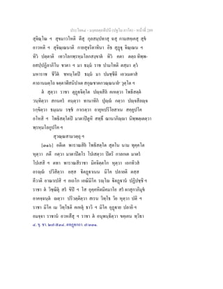 ประโยค๔ - มงฺคลตฺถทีปนี (ปฐโม ภาโค) - หนาที่ 289
สุจิณฺโณ ฯ สุขมาวโหติ ตีสุ กุลสมฺปทาสุ ฉสุ กามสคฺเคสุ สุข
อาวหติ ฯ สุจิณฺเณนาติ กายสุจริตาทินา อิธ สุฏุ จิณฺเณน ฯ
ทิว ปตฺตาติ เทวโลกพฺรหฺมโลกสงฺขาต ทิว คตา ตตฺถ ทิพฺพ-
ยสปฺปฏิลาภิโน ชาตา ฯ มา ธมฺม ราช ปามโทติ ตสฺมา ตฺว
มหาราช ชีวิต ชหนฺโตป ธมฺม มา ปมชฺชีติ เอวเมตาส
คาถานมตฺโถ จตฺตาฬีสนิปาเต สกุณชาตกวณฺณนาย๑
วุตฺโต ฯ
ต สุตฺวา ราชา ตุฏจิตฺโต ปฺจสีล คเหตฺวา โพธิสตฺต
วนฺทิตฺวา สกนคร คนฺตฺวา ทานาทิก ปุฺ กตฺวา ปฺจสีลฺจ
รกฺขิตฺวา ธมฺเมน รชฺช กาเรตฺวา อายุหปริโยสาเน สคฺคูปโค
อโหสิ ฯ โพธิสตฺโตป มาตาปตูหิ สทฺธึ ฌานาภิฺา นิพฺพตฺเตตฺวา
พฺรหฺมโลกูปโค ฯ
สุวณฺณสามวตฺถุ ฯ
[๓๑๖] อตีเต พาราณสิย โพธิสตฺโต สุตโน นาม ทุคฺคโต
หุตฺวา ภตึ กตฺวา มาตาปตโร โปเสตฺวา ปตริ กาลกเต มาตร
โปเสสิ ฯ ตทา พาราณสีราชา มิคจิตฺตโก หุตฺวา เอกทิวส
อรฺ ปวิสิตฺวา ยสฺส ิตฏาเนน มิโค ปลายติ ตสฺส
คีวาติ อาณาเปสิ ฯ อเถโก เอณิมิโค รฺโ ิตฏาน ปฏิปชฺชิ ฯ
ราชา ต วิชฺฌิตุ สร ขิป ฯ โส อุคฺคหิตมิคมาโย สร ผาสุกาภิมุข
อาคจฺฉนฺต ตฺวา ปริวตฺติตฺวา สเรน วิทฺโธ วิย หุตฺวา ปติ ฯ
ราชา มิโค เม วิทฺโธติ คเหตุ ธาวิ ฯ มิโค อุฏาย ปลายิ ฯ
อมจฺจา ราชาน อวหสึสุ ฯ ราชา ต อนุพนฺธิตฺวา ขคฺเคน ทฺวิธา
๔. ขุ. ชา. ๒๗/๕๓๔. ตทฏกถา. ๗/๓๓๑.
 