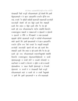 ประโยค๔ - มงฺคลตฺถทีปนี (ปฐโม ภาโค) - หนาที่ 3
ปนฺมฺป กิฺจิ เอวรูป อภิมงฺคลสมฺมต รูป ปสฺสติ อิท วุจฺจติ
ทิฏมงฺคลนฺติ ฯ ต สุตฺวา สุตมงฺคลิโก นาเมโก ปุริโส อาห
จกฺขุ นาเมต โภ สุจิมฺป อสุจิมฺป สุนฺทรมฺป อสุนฺทรมฺป มนาปมฺป
อมนาปมฺป ปสฺสติ ยทิ เตน ทิฏ มงฺคล สิยา สพฺพมฺป
มงฺคล สิยา ตสฺมา น ทิฏ มงฺคล อปจ โข ปน สุต
มงฺคล สุต นาม อภิมงฺคลสมฺมโต สทฺโท เสยฺยถีท อิเธกจฺโจ
กาลสฺเสวุฏาย วฑฺฒาติ วา วฑฺฒมานาติ วา ปุณฺณาติ วา ปุสฺสาติ
วา สุมนาติ วา สิรีติ วา สิริวฑฺฒาติ วา อชฺช สุนกฺขตฺต
สุมุหุตฺต สุทิวส สุมงฺคลนฺติ เอวรูป วา ยงฺกิฺจิ อภิมงฺคลสมฺมต
สทฺท สุณาติ อิท วุจฺจติ สุตมงฺคลนฺติ ฯ ต สุตฺวา มุตมงฺคลิโก
นาเมโก ปุริโส อาห โสต นาเมต โภ สาธุมฺป อสาธุมฺป
มนาปมฺป อมนาปมฺป สุณาติ ยทิ เตน สุต มงฺคล สิยา
สพฺพมฺป มงฺคล สิยา ตสฺมา น สุต มงฺคล อปจ โข ปน มุต
มงฺคล มุต นาม อภิมงฺคลสมฺมต คนฺธรสโผฏพฺพ เสยฺยถีท
อิเธกจฺโจ กาลสฺเสวุฏาย ปทุมคนฺธาทิปุปฺผคนฺธ วา ฆายติ
ปุสฺสทนฺตกฏ วา ขาทติ ปวึ วา อามสติ หริตสสฺส วา
อลฺลโคมย วา กจฺฉป วา ติลวาห วา ปุปฺผ วา ผล วา อามสติ
ปุสฺสมตฺติกาย วา สมฺมา ลิมฺปติ ปุสฺสสาฏก วา นิวาเสติ
ปุสฺสเวน วา ธาเรติ ย วา ปนฺมฺป กิฺจิ เอวรูป
อภิมงฺคลสมฺมต คนฺธ วา ฆายติ รส วา สายติ โผฏพฺพ
วา ผุสติ อิท วุจฺจติ มุตมงฺคลนฺติ ฯ เต ตโย อฺมฺ
 