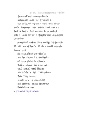 ประโยค๔ - มงฺคลตฺถทีปนี (ปฐโม ภาโค) - หนาที่ 309
ปุพฺเพ รสทที โคตฺตี มาตา ปุฺุปสฺหิตา
มคฺโค สคฺคสฺส โลกสฺส มาตา ต วรเต อิเสติ ฯ
ตตฺถ อนุกมฺปกาติ ขุทุหทยา ฯ ปุพฺเพ รสททีติ ปมเมว
อตฺตโน ขีรสงฺขาตสฺส รสสฺส ทายิกา ฯ วรเตติ มาตา ม น
อิจฺฉติ ต อิจฺฉติ ฯ อิเสติ อาลปน ฯ โภ นนฺทตาปสาติ
อตฺโถ ฯ โคตฺตีติ โคปายิกา ฯ ปุฺุปสฺหิตาติ ปุฺุปนิสฺสิตา
ปุฺทายิกา ฯ
[๓๓๑] อิทานิ สราชิกาย ปริสาย มาตาปตูสุ วิปฺปฏิปชฺชนฺโต
อิม อหิต สมฺมาปฏิปชฺชนฺโต อิท หิต ปาปุณาตีติ ทสฺเสนฺโต
อิมา คาถา๑
อภาสิ
เอว กิจฺฉาภโฏ โปโส มาตุ อปริจารโก
มาตริ มิจฺฉา จริตฺวาน นิรย โส อุปปชฺชติ ฯ
เอว กิจฺฉาภโฏ โปโส ปตุ อปริจารโก
ปตริ มิจฺฉา จริตฺวาน นิรย โส อุปปชฺชติ ฯ
ธนมฺป ธนกามาน นสฺสติ อิติ เม สุต
มาตร อปริจริตฺวาน กิจฺฉ วา โส นิคจฺฉติ ฯเปฯ
ปตร อปริจริตฺวาน ฯเปฯ
อานนฺโท จ ปโมโท จ สทา หสิตกีฬิต
มาตร ปริจริตฺวาน ลพฺภเมต วิชานตา ฯเปฯ
ปตร ปริจริตฺวาน ฯเปฯ
๑. ขุ. ชา. ๒๘/๖๖ ตทฏกถา. ๘/๒๐๕.
 