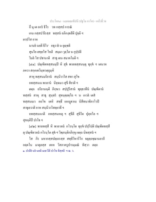ประโยค๔ - มงฺคลตฺถทีปนี (ปฐโม ภาโค) - หนาที่ 34
กึ นุ เต อกร ธีโร วท กสฺสป การณ
เกน กสฺสป ธีรสฺส ทสฺสน อภิกงฺขสีติ ปุจฺฉิ ฯ
ตาปโส อาห
นานย นยตี ธีโร๑
อธุราย น ยุฺชติ
สุนโย เสยฺยโส โหติ สมฺมา วุตฺโต น กุปฺปติ
วินย โส ปชานาติ สาธุ เตน สมาคโมติ ฯ
[๔๑] ปณฺฑิตทสฺสนมฺป หิ สุข พาลทสฺสนนฺตุ ทุกฺข ฯ เตนาห
ภควา สกฺกเทวินฺทวตฺถุมฺหิ
สาหุ ทสฺสนมริยาน สนฺนิวาโส สทา สุโข
อทสฺสเนน พาลาน นิจฺจเมว สุขี สิยาติ ฯ
ตตฺถ อริยานนฺติ ภิกฺขเว สปฺปุริสาน พุทฺธาทีน ปณฺฑิตาน
ทสฺสน สาหุ สาธุ สุนฺทร สุขนฺตฺยตฺโถ ฯ น เกวล เตส
ทสฺสนเมว อถโข เตหิ สทฺธึ เอกฏาเน นิสีทนาทิภาโวป
สาธุเยวาติ อาห สนฺนิวาโสตฺยาทึ ฯ
อทสฺสเนนาติ อทสฺสนเหตุ ฯ สุขีติ สุขิโต ปุคฺคโล ฯ
สุขนฺติป ปาโ ฯ
[๔๒] พาลทสฺสี หิ พาลวจน กโรนฺโต ทุกฺข ปปฺโปติ ปณฺฑิตทสฺสี
ตุ ปณฺฑิตวจน กโรนฺโต สุข ฯ วิพฺภนฺติกภิกฺขุ เจตฺถ นิทสฺสน ฯ
โส กิร มหากสฺสปตฺเถรสฺส สทฺธิวิหาริโก จตุตฺถชฺฌานลาภี
อตฺตโน มาตุลสฺส เคเห วิสภาครูปารมฺมณ ทิสฺวา ตตฺถ
๑. ปาลิย นย นยติ เมธาวีติ ปาโ ทิสฺสติ ฯ ณ. ว.
 