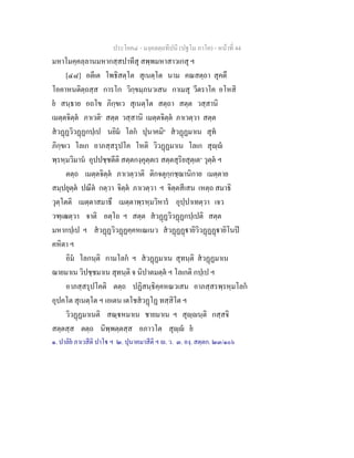 ประโยค๔ - มงฺคลตฺถทีปนี (ปฐโม ภาโค) - หนาที่ 44
มหาโมคฺคลฺลานมหากสฺสปาทีสุ สพฺพมหาสาวเกสุ ฯ
[๔๘] อตีเต โพธิสตฺโต สุเนตฺโต นาม คณสตฺถา สุคตึ
โอคาหนติตฺถสฺส การโก วิกฺขมฺภนวเสน กาเมสุ วีตราโค อโหสิ
ย สนฺธาย อถโข ภิกฺขเว สุเนตฺโต สตฺถา สตฺต วสฺสานิ
เมตฺตจิตฺต ภาเวติ๑
สตฺต วสฺสานิ เมตฺตจิตฺต ภาเวตฺวา สตฺต
สวฏฏวิวฏฏกปฺเป นยิม โลก ปุนาคมิ๒
สวฏฏมาเน สุท
ภิกฺขเว โลเก อาภสฺสรุปโค โหติ วิวฏฏมาเน โลเก สุฺ
พฺรหฺมวิมาน อุปปชฺชตีติ สตฺตกงฺคุตฺตเร สตฺตสุริยสุตฺเต๓
วุตฺต ฯ
ตตฺถ เมตฺตจิตฺต ภาเวตฺวาติ ติกจตุกฺกชฺฌานิกาย เมตฺตาย
สมฺปยุตฺต ปณีต กตฺวา จิตฺต ภาเวตฺวา ฯ จิตฺตสีเสน เหตฺถ สมาธิ
วุตฺโตติ เมตฺตาสมาธึ เมตฺตาพฺรหฺมวิหาร อุปฺปาเทตฺวา เจว
วฑฺเฒตฺวา จาติ อตฺโถ ฯ สตฺต สวฏฏวิวฏฏกปฺเปติ สตฺต
มหากปฺเป ฯ สวฏฏวิวฏฏคฺคหเณเนว สวฏฏฏายิวิวฏฏฏายิโนป
คหิตา ฯ
อิม โลกนฺติ กามโลก ฯ สวฏฏมาเน สุทนฺติ สวฏฏมาเน
ฌายมาเน วิปชฺชมาเน สุทนฺติ จ นิปาตมตฺต ฯ โลเกติ กปฺเป ฯ
อาภสฺสรุปโคติ ตตฺถ ปฏิสนฺธิคฺคหณวเสน อาภสฺสรพฺรหฺมโลก
อุปคโต สุเนตฺโต ฯ เอเตน เตโชสวฏโฏ ทสฺสิโต ฯ
วิวฏฏมาเนติ สณฺหมาเน ชายมาเน ฯ สุฺนฺติ กสฺสจิ
สตฺตสฺส ตตฺถ นิพฺพตฺตสฺส อภาวโต สุฺ ย
๑. ปาลิย ภาเวสีติ ปาโ ฯ ๒. ปุนาคมาสีติ ฯ . ว. ๓. องฺ. สตฺตก. ๒๓/๑๐๖
 