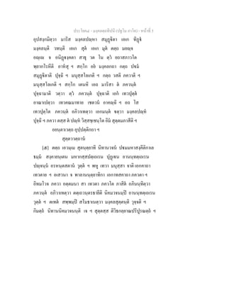 ประโยค๔ - มงฺคลตฺถทีปนี (ปฐโม ภาโค) - หนาที่ 5
อุปสงฺกมิตฺวา มาริส มงฺคลปฺหา สมุฏิตา เอเก ทิฏ
มงฺคลนฺติ วทนฺติ เอเก สุต เอเก มุต ตตฺถ มยฺจ
อฺเ จ อนิฏงฺคตา สาธุ วต โน ตฺว ยถาสภาวโต
พฺยากโรหีติ อาหสุ ฯ สกฺโก อย มงฺคลกถา กตฺถ ปม
สมุฏิตาติ ปุจฺฉิ ฯ มนุสฺสโลเกติ ฯ กตฺถ วสติ ภควาติ ฯ
มนุสฺสโลเกติ ฯ สกฺโก เตนหิ เอถ มาริสา ต ภควนฺต
ปุจฺฉามาติ วตฺวา ตฺว ภควนฺต ปุจฺฉาติ เอก เทวปุตฺต
อาณาเปตฺวา เทวคณมาทาย เชตวน อาคฺฉิ ฯ อถ โส
เทวปุตฺโต ภควนฺต อภิวาเทตฺวา เอกมนฺต ตฺวา มงฺคลปฺห
ปุจฺฉิ ฯ ภควา ตสฺส ต ปฺห วิสฺสชฺเชนฺโต อิม สุตฺตมภาสีติ ฯ
อยนฺตาเวตฺถ อุปฺปตฺติกถา ฯ
สุตฺตววตฺถาน
[๕] ตตฺถ เอวมฺเม สุตนฺตฺยาทิ นิทานวจน ปมมหาสงฺคีติกาเล
ธมฺม สงฺคายนฺเตน มหากสฺสปตฺเถเรน ปุฏเน อานนฺทตฺเถเรน
ปฺจนฺน อรหนฺตสตาน วุตฺต ฯ พหู เทวา มนุสฺสา จาติ เอกคาถา
เทวตาย ฯ อเสวนา จ พาลานนฺตฺยาทิกา เอกาทสคาถา ภควตา ฯ
อิทมโวจ ภควา อตฺตมนา สา เทวตา ภควโต ภาสิต อภินนฺทิตฺวา
ภควนฺต อภิวาเทตฺวา ตตฺเถวนฺตรธายีติ นิคมวจนมฺป อานนฺทตฺเถเรน
วุตฺต ฯ ตเทต สพฺพมฺป สโมธาเนตฺวา มงฺคลสุตฺตนฺติ วุจฺจติ ฯ
กิมตฺถ นิทานนิคมวจนนฺติ เจ ฯ สุตฺตสฺส ติวิธกลฺยาณปริปูรณตฺถ ฯ
 