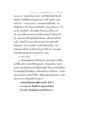 ประโยค๕ - มังคลัตถทีปนีแปล เลม ๓ - หนาที่ 104
เถระบอกวา "เธอจงทําหัตถกรรมซิ." เธอก็ไปตัดไมสดมีไมมะเดื่อ
เปนตนมา ทําใหเปนกองใหญแลวถามวา "บัดนี้ (จะให) กระผม
ทําอยางไร ? " พระเถระบอกวา "เธอจงเผากองไมนั้นเสีย." เธอ
ใสไฟเขาทั้ง ๔ ดาน ก็ไมอาจจะใหไหมได. พระเถระจึงกลาววา "ถา
กระนั้น เธอหลีกไป" แลวทําปฐพี (ใหแยกออก) เปน ๒ ภาค
แลว นําเอาไฟมีประมาณเทาแสงหิ่งหอยมาแตอเวจี ใสเขากองไม
นั้น. ทานเผากองไมใหญถึงเพียงนั้นชั่วขณะ เหมือนเผาใบไมแหง
ฉะนั้น. ลําดับนั้น พระเถระครั้นแสดงอเวจี ยังความสังเวชให
เกิดแกเธอวา "ถาวา เธอจักสึก, เธอจักไหมในอเวจีนั่น." เธอ
จําเดิมแตเวลาที่เห็นอเวจี ก็ครั่นครามอยู จึงไดถามวา "พระพุทธ-
ศาสนาเปนเหตุนําสัตวออกจากทุกขหรือ? ขอรับ."
ถ. เออ อาวุโส.
ม. เมื่อพระพุทธศาสนาเปนนิยยานิกะ มิลกะจักทําการเปลื้อง
ตนใหพนจงได, ทานอยาไดวิตกเลยขอรับ. จําเดิมแตนั้นมา เธอทํา
สมณธรรมพากเพียรพยายามบําเพ็ญวัตรปฏิบัติ เมื่อความงวงเบียดเบียน
ก็วางฟางที่เปยกไวเหนือศีรษะ นั่งหอยเทาทั้ง ๒ ลงไปในสระ. วันหนึ่ง
เธอกรองน้ําแลววางหมอน้ําไวที่ขา ไดยืนคอยน้ําสะเด็ดขาดสาย. ลําดับ
นั้นแล พระเถระใหอุเทศนี้แกสามเณรวา:-
"ยศยอมเจริญแกบุคคลผูมีความหมั่น มีสติ มี
การงานสะอาด มีปกติใครครวญกอนแลวจึงทํา
สํารวมแลว เปนอยูโดยธรรมและไมประมาท."
 