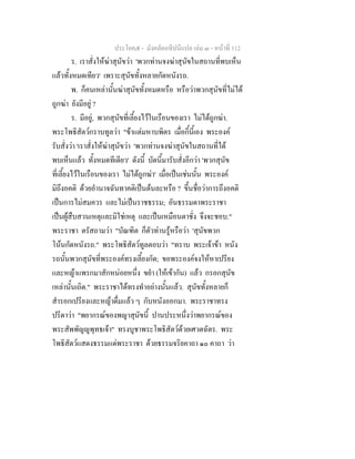 ประโยค๕ - มังคลัตถทีปนีแปล เลม ๓ - หนาที่ 112
ร. เราสั่งใหฆาสุนัขวา 'พวกทานจงฆาสุนัขในสถานที่พบเห็น
แลวทั้งหมดเทียว' เพราะสุนัขทั้งหลายกัดหนังรถ.
พ. ก็คนเหลานั้นฆาสุนัขทั้งหมดหรือ หรือวาพวกสุนัขที่ไมได
ถูกฆา ยังมีอยู ?
ร. มีอยู, พวกสุนัขที่เลี้ยงไวในเรือนของเรา ไมไดถูกฆา.
พระโพธิสัตวกราบทูลวา "ขาแตมหาบพิตร เมื่อกี้นี้เอง พระองค
รับสั่งวา 'เราสั่งใหฆาสุนัขวา 'พวกทานจงฆาสุนัขในสถานที่ได
พบเห็นแลว ทั้งหมดทีเดียว' ดังนี้ บัดนี้มารับสั่งอีกวา 'พวกสุนัข
ที่เลี้ยงไวในเรือนของเรา ไมไดถูกฆา' เมื่อเปนเชนนั้น พระองค
มิถึงอคติ ดวยอํานาจฉันทาคติเปนตนละหรือ ? ขึ้นชื่อวาการถึงอคติ
เปนการไมสมควร และไมเปนราชธรรม; อันธรรมดาพระราชา
เปนผูสืบสวนเหตุและมิใชเหตุ และเปนเหมือนตาชั่ง จึงจะชอบ."
พระราชา ตรัสถามวา "บัณฑิต ก็ตัวทานรูหรือวา 'สุนัขพวก
โนนกัดหนังรถ." พระโพธิสัตวทูลตอบวา "ทราบ พระเจาขา หนัง
รถนั้นพวกสุนัขที่พระองคทรงเลี้ยงกัด; ขอพระองคจงใหหาเปรียง
และหญาแพรกมาสักหนอยหนึ่ง ขยํา (ใหเขากัน) แลว กรอกสุนัข
เหลานั้นเถิด." พระราชาไดทรงทําอยางนั้นแลว. สุนัขทั้งหลายก็
สํารอกเปรียงและหญาดื่มแลว ๆ กับหนังออกมา. พระราชาทรง
ปรีดาวา "พยากรณของพญาสุนัขนี้ ปานประหนึ่งวาพยากรณของ
พระสัพพัญูพุทธเจา" ทรงบูชาพระโพธิสัตวดวยเศวตฉัตร. พระ
โพธิสัตวแสดงธรรมแดพระราชา ดวยธรรมจริยคาถา ๑๐ คาถา วา
 
