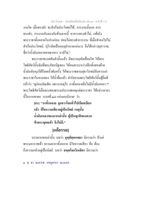 ประโยค๕ - มังคลัตถทีปนีแปล เลม ๓ - หนาที่ 115
งานใด เมื่อทรงทํา จะสําเร็จประโยชนได, การงานนั้นแล ควร
ทรงทํา; การงานอันตรงกันขามจากนี้ หาควรทรงทําไม, แทจริง
พระราชาทั้งหลายในปางกอน ยอมไมทรงทําการงาน ที่เมื่อทําลงไปไม
สําเร็จประโยชน, ปุโรหิตเปนคนลุอํานาจแหงเวร จึงไดกลาวมุสาวาท,
ชื่อวาน้ํามันเหลวของพวกกา หามีไม."
พระราชาทรงสดับคํานั้นแลว มีพระหฤหัยเสื่อมใส ใหพระ
โพธิสัตวนั้นจับที่พระภัทรบิฐทอง ใหคนทาระหวางปกทั้งสองดวย
น้ํามันอันหุงไดรอยครั้งพันครั้ง ใหพระราชทานสุธาโภชนอันควรแก
พระราชาในจานทอง ใหน้ําดื่มแลว ดํารัสถามพระโพธิสัตวนั้นผูอิ่มดี
แลววา "ดูกอนบัณฑิต เพราะเหตุไร กาทั้งหลายจึงไมมีน้ํามันเหลว ?"
พระโพธิสัตวเมื่อจะแสดงธรรมประกาศเหตุแดพระราชา ไดกลาวคาถา
นี้ในกากชาดก วรรคที่ ๑๔ แหงเอกนิบาต๑
วา
[๙๖] "กาทั้งหลาย ถูกชาวโลกทั่วไปเบียดเบียน
แลว มีใจหวาดเสียวอยูเปนนิตย เหตุนั้น
น้ํามันเหลวของกาเหลานั้น ผูเปนญาติของพวก
ขาพระพุทธเจา จึงไมมี."
[แกอรรถ]
บรรดาบทเหลานั้น บทวา อุพฺพิคฺคหทยา มีความวา ขาแต
พระมหาราชเจา ธรรมดากาทั้งหลาย มีใจหวาดเสียว คือ ตอง
ถึงความกลัวอยูเปนนิตย. บทวา สพฺพโลกวิเหสิตา มีความวา
๑. ขุ. ชา. ๒๗/๙๕. ตทฏกถา. ๒/๓๓๙.
 