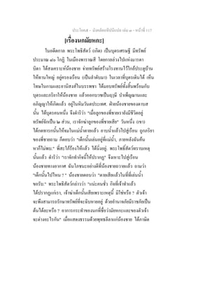 ประโยค๕ - มังคลัตถทีปนีแปล เลม ๓ - หนาที่ 117
[เรื่องนกมัยหกะ]
ในอดีตกาล พระโพธิสัตว (เกิด) เปนบุตรเศรษฐี มีทรัพย
ประมาณ ๘๐ โกฏิ ในเมืองพาราณสี โดยกาลลวงไปแหงมารดา
บิดา ไดสงเคราะหนองชาย จายทรัพยสรางโรงทานไวใกลประตูบาน
ใหทานใหญ อยูครองเรือน (เปนลําดับมา) ในเวลาที่บุตรเดินได เห็น
โทษในกามและอานิสงสในบรรพชา ไดมอบทรัพยทั้งสิ้นพรอมกับ
บุตรและภริยาใหนองชาย แลวออกบวชเปนฤๅษี บําเพ็ญฌานและ
อภิญญาใหเกิดแลว อยูในหิมวันตประเทศ. ฝายนองชายของดาบส
นั้น ไดบุตรคนหนึ่ง จึงดําริวา "เมื่อลูกของพี่ชายเรายังมีชีวิตอยู
ทรัพยจักเปน ๒ สวน, เราจักฆาลูกของพี่ชายเสีย" วันหนึ่ง (เขา)
ไดกดทารกนั้นใหจมในแมน้ําตายแลว อาบน้ําแลวไปสูเรือน ถูกภริยา
ของพี่ชายถาม ก็ตอบวา "เด็กนั้นเลนอยูที่แมน้ํา, ภายหลังฉันคน
หาก็ไมพบ." พี่สะใภรองไหแลว ไดนิ่งอยู. พระโพธิ์สัตวทราบเหตุ
นั้นแลว ดําริวา "เราจักทํากิจนี้ใหปรากฏ" จึงเหาะไปสูเรือน
นองชายทางอากาศ ฉันโภชนะอยางดีที่นองชายถวายแลว ถามวา
"เด็กนั้นไปไหน ? " นองชายตอบวา "ตายเสียแลวในที่ที่เลนน้ํา
ขอรับ." พระโพธิสัตวกลาววา "แนะคนชั่ว กิจที่เจาทําแลว
ไดปรากฏแกเรา, เจาฆาเด็กนั้นเสียเพราะเหตุนี้ มิใชหรือ ? ตัวเจา
จะพึงสามารถรักษาทรัพยที่จะฉิบหายอยู ดวยอํานาจภัยมีราชภัยเปน
ตนไดละหรือ ? อาการกระทําของนกที่ชื่อวามัยหกะและของตัวเจา
จะตางอะไรกัน" เมื่อแสดงธรรมดวยพุทธลีลาแกนองชาย ไดภาษิต
 