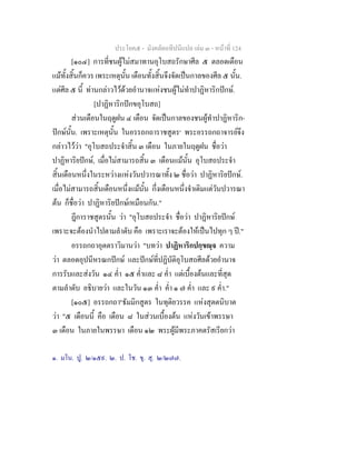 ประโยค๕ - มังคลัตถทีปนีแปล เลม ๓ - หนาที่ 124
[๑๐๔] การที่ชนผูไมสมาทานอุโบสถรักษาศีล ๕ ตลอดเดือน
แมทั้งสิ้นก็ควร เพระเหตุนั้น เดือนทั้งสิ้นจึงจัดเปนกาลของศีล ๕ นั้น.
แตศีล ๕ นี้ ทานกลาวไวดวยอํานาจแหงชนผูไมทําปาฏิหาริกปกษ.
[ปาฏิหาริกปกขอุโบสถ]
สวนเดือนในฤดูฝน ๔ เดือน จัดเปนกาลของชนผูทําปาฏิหาริก-
ปกษนั้น. เพราะเหตุนั้น ในอรรถกถาราชสูตร๑
พระอรรถกถาจารยจึง
กลาวไววา "อุโบสถประจําสิ้น ๓ เดือน ในภายในฤดูฝน ชื่อวา
ปาฏิหาริยปกษ, เมื่อไมสามารถสิ้น ๓ เดือนแมนั้น อุโบสถประจํา
สิ้นเดือนหนึ่งในระหวางแหงวันปวารณาทั้ง ๒ ชื่อวา ปาฏิหาริยปกษ.
เมื่อไมสามารถสิ้นเดือนหนึ่งแมนั้น กึ่งเดือนหนึ่งจําเดิมแตวันปวารณา
ตน ก็ชื่อวา ปาฏิหาริยปกษเหมือนกัน."
ฎีการาชสูตรนั้น วา "อุโบสถประจํา ชื่อวา ปาฏิหาริยปกษ
เพราะจะตองนําไปตามลําดับ คือ เพราะเราจะตองใหเปนไปทุก ๆ ป."
อรรถกถาอุตตราวิมานวา "บทวา ปาฏิหาริกปกฺขฺจ ความ
วา ตลอดอุปนีหรณกปกษ และปกษที่ปฏิบัติอุโบสถศีลดวยอํานาจ
การรับและสงวัน ๑๔ ค่ํา ๑๕ ค่ําและ ๘ ค่ํา แตเบื้องตนและที่สุด
ตามลําดับ อธิบายวา และในวัน ๑๓ ค่ํา ค่ํา ๑ ๗ ค่ํา และ ๙ ค่ํา."
[๑๐๕] อรรถกถา๒
ธัมมิกสูตร ในทุติยวรรค แหงสุตตนิบาต
วา "๕ เดือนนี้ คือ เดือน ๘ ในสวนเบื้องตน แหงวันเขาพรรษา
๓ เดือน ในภายในพรรษา เดือน ๑๒ พระผูมีพระภาคตรัสเรียกวา
๑. มโน. ปู. ๒/๑๕๙. ๒. ป. โช. ขุ. สุ. ๒/๒๗๗.
 