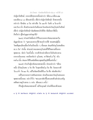 ประโยค๕ - มังคลัตถทีปนีแปล เลม ๓ - หนาที่ 125
ปาฏิหาริยปกษ. อาจารยอีกพวกหนึ่งกลาววา 'เดือน ๘ เดือน ๑๒
และเดือน ๔ ๓ เดือนเทานั้น (ชื่อวา ปาฏิหาริยปกษ)' อีกพวกหนึ่ง
กลาววา 'ปกษละ ๔ วัน กลาวคือ วัน ๑๓ ค่ํา วันค่ํา ๑ วัน ๗ ค่ํา
และวัน ๙ ค่ํา ดวยอํานาจแหงวันตนและวันหลังแหงวันอุโบสถในปกษ
(ชื่อวา ปาฏิหาริยปกษ)' บัณฑิตชอบใจวิธีใด พึงถือเอาวิธีนั้น
ก็หรือวา ผูใครบุญควรทําทุกวิธี."
[๑๐๖] สวนคําใดที่กลาวไวในอรรถกถา๑
คังคมาลชาดกใน
อัฏฐกนิบาต วา "บุตรและทาระก็ดี ชนบริวารก็ดี ของเศรษฐีนั้น
โดยที่สุดแมคนเลี้ยงโคในเรือนนั้น ๆ ทั้งหมด ยอมเขาจําอุโบสถเดือน
ละ ๖ วัน" คํานั้น ทานกลาวหมายเอาอุโบสถที่ไดโดยกาลอื่นจาก
พุทธกาล. นัยวา ในครั้งนั้น การเขาจํากลาวคือการไมรับประทาน
อาหารนั่นแหละ เขาเรียกกันวา อุโบสถ, หาใชองค ๘ ไม. จริง
องค ๘ นั้น ยอมหาไดในสมัยที่พระพุทธเจาอุบัติขึ้นเทานั้น."
[๑๐๗] สวนในฏีกาคังคมาลชาดกนั้น ทานกลาววา "เดือน
หนึ่ง มีวันอุโบสถ ๖ วัน คือ ในสุกกปกษ ๓ วัน คือ วันอมาวาสี
วัน ๘ ค่ํา วัน ๑๑ ค่ํา, แมในกัณหปกษก็มี ๓ วัน คือ เชนเดียวกัน."
แมในอรรถกถา๒
เวสสันตรชาดก ทานก็หมายเอาวันอุโบสถนอก
พุทธกาลนี้แหละ กลาวไววา "พระมหาสัตวขึ้นทรงคอชางตัวประเสริฐ
เสด็จตรวจดูโรงทาน ๖ แหง เดือนละ ๖ ครั้ง."
ก็ในฎีกาคังคมาลชาดกนี้ แมวันบุรณมี ทานก็ถือเอาดวยบท
๑. ขุ. ชา. ๒๗/๒๔๔. ตทฏกถา. ๔/๒๙๐. ๒. ขุ. ชา. ๒๘๑๓๖๕. ตทฏกถา. ๑๐/๓๒๗.
 