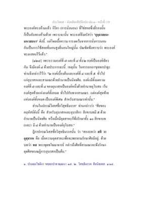 ประโยค๕ - มังคลัตถทีปนีแปล เลม ๓ - หนาที่ 139
พระองคทรงหามแลว กิริยา (การนั่งนอน) ที่ใชสอยซึ่งที่รองนั้น
ก็เปนอันทรงหามดวย เพราะฉะนั้น พระองคจึงตรัสวา 'อุจฺจาสยน-
มหาสยนา' ดังนี้. แตโดยเนื้อความ การงดเวนจากการนั่งการนอน
อันเปนการใชสอยที่นอนสูงที่นอนใหญนั้น บัณฑิตพึงทราบวา พระองค
ทรงแสดงไวแลว."
[๑๒๘] เพราะรวมองคที่ ๗ และที่ ๘ ทั้ง ๒ องคเปนองคเดียว
กัน จึงมีองค ๘ ดวยประการฉะนี้. เหตุนั้น ในอรรถกถา๑
ขุททกปาฐะ
ทานจึงกลาวไววา "๒ องคเบื้องตนและองคที่ ๔ และที่ ๕ ทั่วไป
แกอุบาสกและสามเณรดวยอํานาจเปนนิจจศีล. องคแมทั้งมดรวม
องคที่ ๗ และที่ ๘ ของอุบาสกเปนองคหนึ่งดวยอํานาจอุโบสถ เวน
องคสุดทายแหงองคทั้งหมด ทั่วไปกับพวกสามเณร. แตองคสุดทาย
แหงองคทั้งหมด เปนองคพิเศษ สําหรับสามเณรเทานั้น."
สวนในปกรณวิเสสชื่อวิสุทธิมรรค๒
ทานกลาววา "ศีลของ
คฤหัสถดังนี้ คือ สําหรับอุบาสกและอุบาสิกา สิกขาบทมี ๕ ดวย
อํานาจเปนนิจจศีล หรือเมื่อมีอุตสาหะก็พึงรักษาทั้ง ๑๐ สิกขาบท
(และ) มี ๘ ดวยอํานาจเปนองคอุโบสถ."
ฎีกาปกรณวิเสสชื่อวิสุทธิมรรคนั้น วา "สองบทวา สติ วา
อุสฺสาเห คือ เมื่อความอุตสาหะเพื่อจะพยายามรักษาศีลมีอยู. ดวย
บทวา ทส พระพุทธโฆษาจารย กลาวถึงศีลที่สามเณรจะพึงรักษา
ดุจศีลของฆฏิการอุบาสกเปนตน."
๑. ปรมตฺถโชติกา ขทฺทกปาวณฺณนา ๑๗. ๒. วิสทฺธิมรรค สีลนิทฺเทส. ๑/๑๘.
 