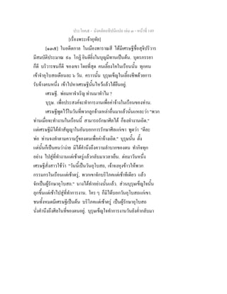 ประโยค๕ - มังคลัตถทีปนีแปล เลม ๓ - หนาที่ 149
[เรื่องพระเจาอุทัย]
[๑๓๕] ในอดีตกาล ในเมืองพาราณสี ไดมีเศรษฐีชื่อสุจิปริวาร
มีสมบัติประมาณ ๙๐ โกฏิ ยินดียิ่งในบุญมีทานเปนตน. บุตรภรรยา
ก็ดี บริวารชนก็ดี ของเขา โดยที่สุด คนเลี้ยงโคในเรือนนั้น ทุกคน
เขาจําอุโบสถเดือนละ ๖ วัน. คราวนั้น บุรุษเข็ญในเลี้ยงชีพดวยการ
รับจางคนหนึ่ง เขาไปหาเศรษฐีนั้นไหวแลวไดยืนอยู.
เศรษฐี. พอมหาจําเริญ ทานมาทําไม ?
บุรุษ. เพื่อประสงคจะทําการงานเพื่อคาจางในเรือนของทาน.
เศรษฐีพูดไวในวันที่พวกลูกจางเหลาอื่นมาแลวนั่นแหละวา "พวก
ทานเมื่อจะทํางานในเรือนนี้ สามารถรักษาศีลได ก็จงทํางานเถิด."
แตเศรษฐีมิไดทําสัญญาในอันบอกการรักษาศีลแกเขา พูดวา "ดีละ
พอ ทานจงทําตามความรูของตนเพื่อคาจางเถิด." บุรุษนั้น ตั้ง
แตนั้นก็เปนคนวางาย มิไดคํานึงถึงความลําบากของตน ทํากิจทุก
อยาง ไปสูที่ทํางานแตเชาตรูแลวกลับมาเวลาเย็น. ตอมาวันหนึ่ง
เศรษฐีสั่งสาวใชวา "วันนี้เปนวันอุโบสถ, เจาจงหุงขาวใหพวก
กรรมกรในเรือนแตเชาตรู, พวกเขาจักบริโภคแตเชาทีเดียว แลว
จักเปนผูรักษาอุโบสถ." นางไดทําอยางนั้นแลว. สวนบุรุษเข็ญใจนั้น
ลุกขึ้นแตเชาไปสูที่ทําการงาน. ใคร ๆ ก็มิไดบอกวันอุโบสถแกเขา.
ชนทั้งหมดมีเศรษฐีเปนตน บริโภคแตเชาตรู เปนผูรักษาอุโบสถ
นั่งคํานึงถึงศีลในที่ของตนอยู. บุรุษเข็ญใจทําการงานวันยังค่ํากลับมา
 