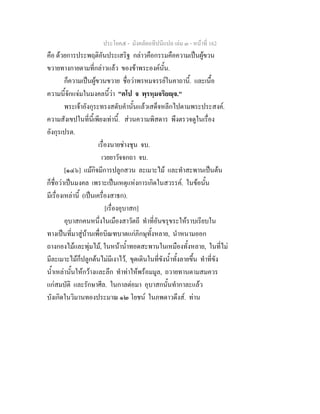ประโยค๕ - มังคลัตถทีปนีแปล เลม ๓ - หนาที่ 162
คือ ดวยการประพฤติอันประเสริฐ กลาวคือกรรมคือความเปนผูขวน
ขวายทางกายตามที่กลาวแลว ของขาพระองคนั้น.
ก็ความเปนผูขวนขวาย ชื่อวาพรหมจรรยในคาถานี้. และเนื้อ
ความนี้จักแจมในมงคลนี้วา "ตโป จ พฺรหฺมจริยฺจ."
พระเจาอังกุระทรงสดับคํานั้นแลวเสด็จหลีกไปตามพระประสงค.
ความสังเขปในที่นี้เพียงเทานี้. สวนความพิสดาร พึงตรวจดูในเรื่อง
อังกุรเปรต.
เรื่องนายชางชุน จบ.
เวยยาวัจจกถา จบ.
[๑๔๖] แมกิจมีการปลูกสวน ละเมาะไม และทําสะพานเปนตน
ก็ชื่อวาเปนมงคล เพราะเปนเหตุแหงการเกิดในสวรรค. ในขอนั้น
มีเรื่องเหลานี้ (เปนเครื่องสาธก).
[เรื่องอุบาสก]
อุบาสกคนหนึ่งในเมืองสาวัตถี ทําที่อันขรุขระใหราบเรียบใน
ทางเปนที่มาสูบานเพื่อบิณฑบาตแกภิกษุทั้งหลาย, นําหนามออก
ถางกองไมและพุมไม, ในหนาน้ําทอดสะพานในเหมืองทั้งหลาย, ในที่ไม
มีละเมาะไมก็ปลูกตนไมมีเงาไว, ขุดเดินในที่ขังน้ําทั้งลายขึ้น ทําที่ขัง
น้ําเหลานั้นใหกวางและลึก ทําทาใหพรอมมูล, ถวายทานตามสมควร
แกสมบัติ และรักษาศีล. ในกาลตอมา อุบาสกนั้นทํากาละแลว
บังเกิดในวิมานทองประมาณ ๑๒ โยชน ในภพดาวดึงส. ทาน
 