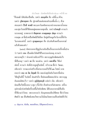 ประโยค๕ - มังคลัตถทีปนีแปล เลม ๓ - หนาที่ 164
ดวยมณี มีทับทิม๑
เปนตน. บทวา สมนฺตโต คือ แมทั้ง ๔ ดาน.
บทวา รุจิตรตฺถตา คือ ปูลาดดวยแผนทองคําบนพื้นนั้น ๆ. ดวย
สองบทวา ปวสี ขาทสิ พระมหาโมคคัลลานะกลาวหมายเอาน้ําหอม
และสุธาโภชนที่ใชสอยอยูตลอดกาลทุกเมื่อ. บทวา ปวทนฺติ ความวา
บรรเลงอยู. บาทคาถาวา ทิพฺพรสา กามคุเณตฺถ ปฺจ ความวา
กามคุณ ๕ ซึ่งมีรสเปนทิพยมิใชนอย มีอยูพรอมมูลในวิมานนี้คือใน
วิมานของทานี้. บทวา สุวณฺณฉนฺนา คือ ประดับดวยเครื่องอาภรณ
แลวดวยทองคํา."
[๑๔๘] นัยอรรถกถาปฏฐวิมานอันเปนเรื่องแรกแหงเรื่องทั้งปวง
วา "บทวา เกน เปนตติยาวิภัตติใชในอรรถแหงเหตุ. ความวา
เพราะเหตุไร ? ทานกลาวอธิบายไววา เพราะบุญอันพิเศษเชนไร
ที่เปนเหตุ ? บทวา เต คือ ของทาน. บทวา เอตาทิโส ไดแก
เชนนี้ ความวา ดังที่ปรากฏอยูในบัดนี้. ฉวีวรรณ ชื่อวา วัณณะ.
อธิบายวา วรรณะแหงสรีระซึ่งสามารถแผไปได ๑๒ โยชน. บาท
คาถาวา เกน เต อิธ อิชฺฌติ คือ ผลแหงสุจริตอันโอฬารซึ่งทาน
ไดอยูในที่นี้ ในบัดนี้ ยอมสําเร็จ คือยอมเผล็ดผลแกทาน เพราะบุญ
อันเลอเลิศอะไร ? บทวา อุปฺปชฺชชนฺติ แปลวา เกิด. อธิบายวา
ยอมเปนไปเบื้องบน ๆ (สูง ๆ ขึ้นไป) ดวยอํานาจไมขาดสาย. เครื่อง
อุปกรณแหงทรัพยเครื่องปลื้มใจอันพิเศษ มีผาและอาภรณเปนตน
ที่ไดนามวาโภคะ เพราะอรรถวา อันบุคคลจะตองใชสอย ชื่อวาโภคะ
ศัพทวา เย เปนศัพทแสดงไขความไมนิยมโดยความเปนทรัพยทั่วไป.
๑. ปทุมราค, ทับทิม, พลอยสีแดง, มีสีดุจดอกบัวหลวง.
 