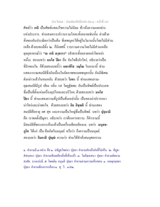 ประโยค๕ - มังคลัตถทีปนีแปล เลม ๓ - หนาที่ 165
ศัพทวา เกจิ เปนศัพทแสดงไขความไมนิยม ทาวถึงความแตกตาง
แหงประการ. ทานสงเคราะหรวบรวมโภคะทั้งหลายเชนนั้น ตางดวย
สิ่งของอันประณีตกวาเปนตน ที่เทพบุตรไดอยูในวิมานนั้นโดยไมมีสวน
เหลือ ดวยบทแมทั้ง ๒. ก็นิเทศนี้ รวบรวมความโดยไมมีสวนเหลือ
ดุจอุทาหรณวา "เย เกจิ สงฺขารา" (สังขารทั้งหลายเหลาใดเหลา
หนึ่ง). สองบทวา มนโส ปยา คือ อันใจพึงรักใคร, อธิบายวาเปน
ที่รักของใจ. ก็ดวยสองบทนี้วา เอตาทิโส วณฺโณ ในคาถานี้ ทาน
แสดงวรรณสมบัติซึ่งนับเนื่องในอัตภาพของเทพบุตรนั้น อันมีพิเศษ
ดังกลาวแลวในหนหลัง. ดวยบทวา โภคา นี้ ทานแสดงกาม-
คุณสมบัติมีรูป เสียง กลิ่น รส โผฏฐัพพะ อันเปนทิพยเปนประเภท
ซึ่งเปนที่ตั้งแหงเครื่องอุปโภคและบริโภค. ดวยสองบทวา มนโส
ปยา นี้ ทานแสดงความที่รูปเปนตนเหลานั้น เปนของนาปรารถนา
นาใครและนาพอใจ. ดวยสองบทวา อิธ อิชฺฌติ นี้ ทานแสดง
สมบัติคืออายุ ยศ สุข และความเปนใหญซึ่งเปนทิพย. บทวา ปุจฺฉามิ
คือ เราขอตั้งปญหา. อธิบายวา เราตองการทราบ. ก็คํา๑
ถามนี้
มีสมบัติที่พระเถระเห็นแลวเปนเครื่องเทียบเคียงแล. บทวา มนุสส-
ภูโต ไดแก เปน คือเกิดในมนุษย หรือวา ถึงความเปนมนุษย.
สองบทวา กิมกาสิ ปุฺ ความวา ทานไดทําสั่งสมกุศลกรรม
๑. คําถามมี ๓ อยาง คือ ๑. อทิฏโชตนา ปุจฺฉา คําถามสองถึงสงที่ไมเห็น. ๒. ทิฏ-
สสนฺทนา ปุจฺฉา คําถามเทีบยเคียงสิ่งที่เห็นแลว ๓. วิมติจฺเฉทนา ปุจฺฉา คําถามตัดถาม
สงสัย. บางแหงมี ๕ โดยเติม อนุมติ ปุจฺฉา คําถามตามความเห็นชอบ ๑. กเถตุกมฺยตา
ปุจฺฉา คําถามตองการแกเอง ๑. สุ. วิ . ๑/๙๒.
 