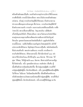 ประโยค๕ - มังคลัตถทีปนีแปล เลม ๓ - หนาที่ 17
พรอมดวยลักษณะเปนตน และดวยอํานาจอุปาการะมีการไดน้ํานมและ
การเฝาเปนตน ทานนั้นไมทรงถือเอา เพราะไมประกอบดวยลักษณะ
แหงทาน. จริงอยู การบริจาควัตถุที่พึงใหของตน ดวยอํานาจความ
ปรารถนาเพื่ออนุเคราะหและบูชา ชื่อวาทาน. การบริจาควัตถุที่พึงให
ดวยอํานาจความกลัว ความรัก และความประสงคสินบนเปนตน หาชื่อ
วาทานไม เพราะเปนทานที่มีโทษ. วัตถุ (ของกิน) แมเพียงคํา
ครึ่งคําที่บุคคลใหแลว ก็ไมทรงถือเอา เพราะไมสามารถในอันใหผล
ตามมุงหมาย เหตุความที่ทานที่พอแกความตองการยังไมบริบูรณ.
ก็ทานใด บุคคลหวังเฉพาะผลโดยนัยเปนตนวา บุญอันสําเร็จดวย
ทานนี้นี่แหละ จงเปนไปเพื่อความเจริญประโยชนสุขตอไป แลวให
แกบรรดาสัตวดิรัจฉาน มีสุนัขสุกรไกและกาเปนตน ชนิดใดชนิดหนึ่ง
ซึ่งประสบเขาแลว พอแกความตองการ ทานนั้น ทรงถือเอาวา
ทานในสัตวดิรัจฉาน. ดิรัจฉานทานนั้น ชื่อวามีอานิสงส ๑๐๐ เทา
เพราะใหอานิสงส ๕๐๐ คือใหอายุใน ๑๐๐ อัตภาพ. ใหวรรณะ ให
สุขะ ใหพละ ใหปฏิภาณใน ๑๐๐ อัตภาพ. พึงทราบนัยในทานแมสูง
ขึ้นไปอยางนั้น. อนึ่ง บุคคลมีชาวประมง คนดักปลา เปนตน ผู
เลี้ยงชีวิตดวยการเบียดเบียนสัตวอื่น ชื่อวาปุถุนชนผูทุศีล ทานที่ให
แกปุถุชนผูทุศีลผูนั้น มีอานิสงสพันเทา. อนึ่ง บุคคลผูมีศีลเหมือนผูมีศีล
ไมโออวด ไมมีมายา ไมเบียดเบียนสัตวอื่น เลี้ยงชีวิตดวยกสิกรรม
หรือดวยพาณิชกรรมโดยธรรมสม่ําเสมอชื่อวาปุถุชนผูมีศีล. ทานที่ใหแก
ปุถุชนผูมีศีลนั้น มีอานิสงสแสนเทา. อนึ่ง ดาบสผูไดอภิญญา ๕ อัน
 