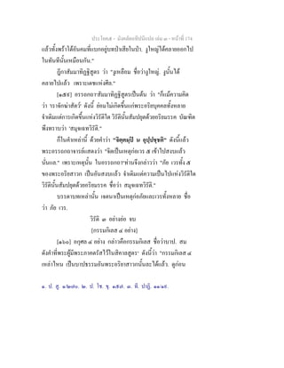 ประโยค๕ - มังคลัตถทีปนีแปล เลม ๓ - หนาที่ 174
แลวทั้งพราโตอันคมที่แบกอยูบทปาเสียในปา. งูใหญไดคลายออกไป
ในทันทีนั้นเหมือนกัน."
ฎีกาสัมมาทิฏฐิสูตร วา "งูเหลือม ชื่อวางูใหญ. งูนั้นได
คลายไปแลว เพราะเดชแหงศีล."
[๑๕๙] อรรถกถา๑
สัมมาทิฏฐิสูตรเปนตน วา "ก็แมความคิด
วา 'เราจักฆาสัตว' ดังนี้ ยอมไมเกิดขึ้นแกพระอริยบุคคลทั้งหลาย
จําเดิมแตการเกิดขึ้นแหงวิรัติใด วิรัตินั้นสัมปยุตดวยอริยมรรค บัณฑิต
พึงทราบวา 'สมุจเฉทวิรัติ."
ก็ในคําเหลานี้ ดวยคําวา "จิตฺตมฺป น อุปฺปชฺชติ" ดังนี้แลว
พระอรรถกถาจารยแสดงวา "จิตเปนเหตุกอเวร ๕ เขาไปสงบแลว
นั่นแล." เพราะเหตุนั้น ในอรรถกถา๒
ทานจึงกลาววา "ภัย เวรทั้ง ๕
ของพระอริยสาวก เปนอันสงบแลว จําเดิมแตความเปนไปแหงวิรัติใด
วิรัตินั้นสัมปยุตดวยอริยมรรค ชื่อวา สมุจเฉทวิรัติ."
บรรดาบทเหลานั้น เจตนาเปนเหตุกอภัยและเวรทั้งหลาย ชื่อ
วา ภัย เวร.
วิรัติ ๓ อยางยอ จบ
[กรรมกิเลส ๔ อยาง]
[๑๖๐] อกุศล ๔ อยาง กลาวคือกรรมกิเลส ชื่อวาบาป. สม
ดังคําที่พระผูมีพระภาคตรัสไวในสิคาลสูตร๓
ดังนี้วา "กรรมกิเลส ๔
เหลาไหน เปนบาปธรรมอันพระอริยาสาวกนั้นละไดแลว. ดูกอน
๑. ป. สู. ๑/๒๗๐. ๒. ป. โช. ขุ. ๑๕๗. ๓. ที. ปาฏิ. ๑๑/๑๙.
 