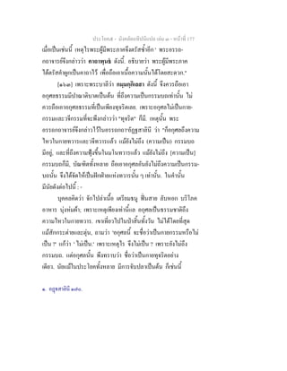 ประโยค๕ - มังคลัตถทีปนีแปล เลม ๓ - หนาที่ 177
เมื่อเปนเชนนี้ เหตุไรพระผูมีพระภาคจึงตรัสซ้ําอีก ' พระอรรถ-
กถาจารยจึงกลาววา คาถาพฺนธ ดังนี้. อธิบายวา พระผูมีพระภาค
ไดตรัสคําผูกเปนคาถาไว เพื่อถือเอาเนื้อความนั้นไดโดยสะดวก."
[๑๖๓] เพราะพระบาลีวา กมฺมกฺกิเลสา ดังนี้ จึงควรถือเอา
อกุศลธรรมมีปาณาติบาตเปนตน ที่ถึงความเปนกรรมบถเทานั้น ไม
ควรถือเอาอกุศลธรรมที่เปนเพียงทุจริตเลย. เพราะอกุศลไมเปนกาย-
กรรมและวจีกรรมที่จะพึงกลาววา "ทุจริต" ก็มี. เหตุนั้น พระ
อรรถกถาจารยจึงกลาวไวในอรรถกถา๑
อัฏฐสาลินี วา "ก็อกุศลถึงความ
ไหวในกายทวารและวจีทวารแลว แมยังไมถึง (ความเปน) กรรมบถ
มีอยู, และที่ถึงความฟุงขึ้นในมโนทวารแลว แมยังไมถึง [ความเปน]
กรรมบถก็มี, บัณฑิตทั้งหลาย ถือเอาอกุศลอันยังไมถึงความเปนกรรม-
บถนั้น จึงไดจัดใหเปนฝกฝายแหงทวารนั้น ๆ เทานั้น. ในคํานั้น
มีนัยดังตอไปนี้ : -
บุคคลคิดวา จักไปลาเนื้อ เตรียมธนู ฟนสาย ลับหอก บริโภค
อาหาร นุงหมผา; เพราะเหตุเพียงเทานี้แล อกุศลเปนธรรมชาติถึง
ความไหวในกายทวาร. เขาเที่ยวไปในปาสิ้นทั้งวัน ไมไดโดยที่สุด
แมสักกระตายและตุน, ถามวา 'อกุศลนี้ จะชื่อวาเปนกายกรรมหรือไม
เปน ?' แกวา ' ไมเปน.' เพราะเหตุไร จึงไมเปน ? เพราะยังไมถึง
กรรมบถ. แตอกุศลนั้น พึงทราบวา ชื่อวาเปนกายทุจริตอยาง
เดียว. นัยแมในประโยคทั้งหลาย มีการจับปลาเปนตน ก็เชนนี้
๑. อฏสาลินี ๑๗๐.
 