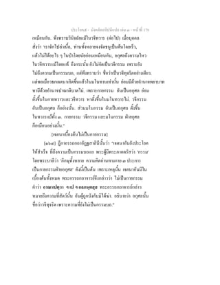 ประโยค๕ - มังคลัตถทีปนีแปล เลม ๓ - หนาที่ 178
เหมือนกัน. พึงทราบวินิจฉัยแมในวจีทวาร (ตอไป) เมื่อบุคคล
สั่งวา 'เราจักไปลาเนื้อ, ทานทั้งหลายจงจัดธนูเปนตนโดยเร็ว,
แลวไมไดอะไร ๆ ในปาโดยนัยกอนเหมือนกัน, อกุศลถึงความไหว
ในวจีทวารแมโดยแท ถึงกระนั้น ยังไมจัดเปนวจีกรรม เพราะยัง
ไมถึงความเปนกรรมบถ, แตพึงทราบวา ชื่อวาเปนวจีทุจริตอยางเดียว.
แตพอเมื่อวธกเจตนาเกิดขึ้นแลวในมโนทานเทานั้น ยอมมีดวยอํานาจพยาบาท
หามีดวยอํานาจปาณาติบาตไม. เพราะกายกรรม อันเปนอกุศล ยอม
ตั้งขึ้นในกายทวารและวจีทวาร หาตั้งขึ้นในมโนทวารไม. วจีกรรม
อันเปนอกุศล ก็อยางนั้น. สวนมโนกรรม อันเปนอกุศล ตั้งขึ้น
ในทวารแมทั้ง ๓. กายกรรม วจีกรรม และมโนกรรม ฝายกุศล
ก็เหมือนอยางนั้น."
[เจตนาเบื้องตนไมเปนกายกรรม]
[๑๖๔] ฎีกาอรรถกถาอัฏฐสาลินีนั้นวา "เจตนาอันยังประโยค
ใหสําเร็จ ที่ถึงความเปนกรรมบถแล พระผูมีพระภาคตรัสวา 'กรรม'
โดยพระบาลีวา 'ภิกษุทั้งหลาย ความคิดอานทางกาย ๓ ประการ
เปนกายกรรมฝายอกุศล' ดังนี้เปนตน เพราะเหตุนั้น เจตนาอันมีใน
เบื้องตนทั้งหมด พระอรรถกถาจารยจึงกลาววา ไมเปนกายกรรม
คําวา อาณาเปตฺวา ฯ เป ฯ อลภนฺตสฺส พระอรรถกถาจารยกลาว
หมายถึงความที่สัตวนั้น อันผูถูกบังคับมิไดฆา. อธิบายวา อกุศลนั้น
ชื่อวาวจีทุจริต เพราะความที่ยังไมเปนกรรมบถ."
 