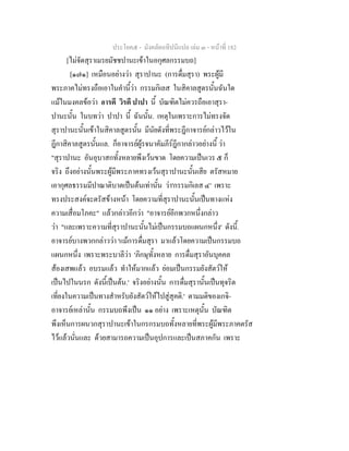 ประโยค๕ - มังคลัตถทีปนีแปล เลม ๓ - หนาที่ 182
[ไมจัดสุราเมรยมัชชปานะเขาในอกุศลกรรมบถ]
[๑๗๑] เหมือนอยางวา สุราปานะ (การดื่มสุรา) พระผูมี
พระภาคไมทรงถือเอาในคํานี้วา กรรมกิเลส ในสิคาลสูตรนั้นฉันใด
แมในมงคลขอวา อารตี วิรตี ปาปา นี้ บัณฑิตไมควรถือเอาสุรา-
ปานะนั้น ในบทวา ปาปา นี้ ฉันนั้น. เหตุในเพราะการไมทรงจัด
สุราปานะนั้นเขาในสิคาลสูตรนั้น มีนัยดังที่พระฎีกาจารยกลาวไวใน
ฎีกาสิคาลสูตรนั้นแล. ก็อาจารยผูรจนาคัมภีรฎีกากลาวอยางนี้ วา
"สุราปานะ อันอุบาสกทั้งหลายพึงเวนขาด โดยความเปนเวร ๕ ก็
จริง ถึงอยางนั้นพระผูมีพระภาคทรงเวนสุราปานะนั้นเสีย ตรัสหมาย
เอากุศลธรรมมีปาณาติบาตเปนตนเทานั้น วา'กรรมกิเลส ๔' เพราะ
ทรงประสงคจะตรัสขางหนา โดยความที่สุราปานะนั้นเปนทางแหง
ความเสื่อมโภคะ" แลวกลาวอีกวา "อาจารยอีกพวกหนึ่งกลาว
วา "และเพราะความที่สุราปานะนั้นไมเปนกรรมบถแผนกหนึ่ง' ดังนี้.
อาจารยบางพวกกลาววา 'แมการดื่มสุรา มาแลวโดยความเปนกรรมบถ
แผนกหนึ่ง เพราะพระบาลีวา 'ภิกษุทั้งหลาย การดื่มสุราอันบุคคล
สองเสพแลว อบรมแลว ทําใหมากแลว ยอมเปนกรรมยังสัตวให
เปนไปในนรก ดังนี้เปนตน.' จริงอยางนั้น การดื่มสุรานั้นเปนทุจริต
เที่ยงในความเปนทางสําหรับยังสัตวใหไปสูสุคติ.' ตามมติของเกจิ-
อาจารยเหลานั้น กรรมบถพึงเปน ๑๑ อยาง เพราะเหตุนั้น บัณฑิต
พึงเห็นการผนวกสุราปานะเขาในกรกรมบถทั้งหลายที่พระผูมีพระภาคตรัส
ไวแลวนั่นและ ดวยสามารถความเปนอุปการและเปนสภาคกัน เพราะ
 