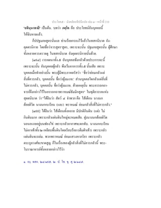 ประโยค๕ - มังคลัตถทีปนีแปล เลม ๓ - หนาที่ 210
'อทินฺนาทายี' เปนตน. บทวา ภคฺโค คือ ประโยชนอันบุคคลนี้
ใหฉิบหายแลว.
ก็ปปฐมภยสูตรนั่นแล ทานรอยกรองไวแลวในทสกนิบาต อัง-
คุตตรนิกาย โดยชื่อวาเวรสูตร๑
สูตร, เพราะฉะนั้น ปฐมภยสูตรนั้น ผูศึกษา
ทั้งหลายควรตรวจดู ในทสกนิบาต อังคุตตรนิกายนั้นดวย.
[๑๙๘] เวรเจตนาทั้ง ๕ อันบุคคลพึงกลัวดวยประการฉะนี้
เพราะฉะนั้น อันบุคคลผูกลัว พึงเวนจากเวรทั้ง ๕ นั้นเสีย เพราะ
บุคคลเมื่อทําอยางนั้น พระผูมีพระภาคตรัสวา ' ชื่อวายอมกลัวแต
สิ่งที่ควรกลัว, บุคคลนั้น ชื่อวาผูงมงาย.' สวนบุคคลใดกลัวแตสิ่งที่
ไมควรกลัว, บุคคลนั้น ชื่อวาผูงมงาย. ดวยเหตุนั้น พระอรรถกถา-
จารยจึงกลาวไวในอรรถกถาพราหมณธัมมิกสูตร๒
ในทุติยวรรคแหง
สุตตนิบาต วา "ไดยินวา สัตว ๔ จําพวก คือ ไสเดือน นางนก
ตอยติวิด นางนกกะเรียน (และ) พราหมณ ยอมกลัวสิ่งที่ไมควรกลัว."
[๑๙๙] ไดยินวา ไสเดือนทั้งหลาย มีปกติกินดิน (แต) ไม
กินดินมาก เพราะกลัวแผนดินใหญจะหมดเสีย. ฝูงนางนกตอยติวิด
นอนหงายอยูบนฟองไข เพราะกลัวอากาศจะตกทับ. นางนกกะเรียน
ไมเอาเทาทั้ง ๒ เหยียบพื้นดินโดยเรียบรอย (เต็มฝาเทา) เพราะกลัว
แผนดินจะถลม. พวกพราหมณ ยอมแสวงหาภริยา เพราะกลัว
ตระกูลวงศจะขาดสูญ ก็ในเรื่องของผูกลัวสิ่งที่ไมควรกลัวนี้ พระ-
โบราณาจารยทั้งหลายกลาวไววา
๑. องฺ. ทสก. ๒๔/๑๙๕. ๒. ป. โช. ขุ. สุ. ๒/๑๔๗.
 