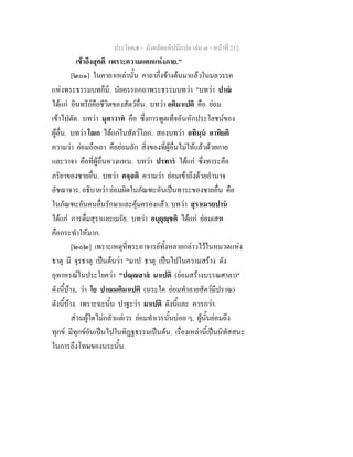 ประโยค๕ - มังคลัตถทีปนีแปล เลม ๓ - หนาที่ 212
เขาถึงสุคติ เพราะความแตกแหงภาย."
[๒๐๑] ในคาถาเหลานั้น คาถากึ่งขางตนมาแลวในมลวรรค
แหงพระธรรมบทก็มี. นัยอรรถกถาพระธรรมบทวา "บทวา ปาณ
ไดแก อินทรียคือชีวิตของสัตวอื่น. บทวา อติมาเปติ คือ ยอม
เขาไปตัด. บทวา มุสาวาท คือ ซึ่งการพูดเท็จอันหักประโยชนของ
ผูอื่น. บทวา โลเก ไดแกในสัตวโลก. สองบทวา อทินฺน อาทิยติ
ความวา ยอมถือเอา คือยอมลัก สิ่งของที่ผูอื่นไมใหแลวดวยกาย
และวาจา คือที่ผูอื่นหวงแหน. บทวา ปรทาร ไดแก ซึ่งทาระคือ
ภริยาของชายอื่น. บทวา คจฺฉติ ความวา ยอมเขาถึงดวยอํานาจ
อัชฌาจาร. อธิบายวา ยอมผิดในภัณฑะอันเปนทาระของชายอื่น คือ
ในภัณฑะอันคนอื่นรักษาและคุมครองแลว. บทวา สุราเมรยปาน
ไดแก การดื่มสุราและเมรัย. บทวา อนุยุฺชติ ไดแก ยอมเสพ
คือกระทําใหมาก.
[๒๐๒] เพราะเหตุที่พระอาจารยทั้งหลายกลาวไวในหมวดแหง
ธาตุ มี จุรธาตุ เปนตนวา "มาป ธาตุ เปนไปในความสราง ดัง
อุทาหรณในประโยควา "ปณฺณสาล มาเปติ (ยอมสรางบรรณศาลา)"
ดังนี้บาง, วา โย ปาณมติมาเปติ (นระใด ยอมทําลายสัตวมีปราณ)
ดังนี้บาง. เพราะฉะนั้น ปาฐะวา มาเปติ ดังนี้และ ควรกวา.
สวนผูใดไมกลัวแตเวร ยอมทําเวรนั้นบอย ๆ, ผูนั้นยอมถึง
ทุกข มีทุกขอันเปนไปในทิฏฐธรรมเปนตน. เรื่องเหลานี้เปนนิทัสสนะ
ในการถึงโทษของนระนั้น.
 