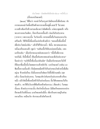 ประโยค๕ - มังคลัตถทีปนีแปล เลม ๓ - หนาที่ 213
[เรื่องนายโคฆาตก]
[๒๐๓] ไดยินวา คนฆาโคในกรุงสาวัตถีคนหนึ่งชื่อนันทะ ทํา
การของคนฆาโคเลี้ยงชีวิตดวยการขายเนื้ออยูตั้ง ๕๕ ป ไม (เคย)
ถวายขาวตมหรือขาวเสวยแมมาตรวาทัพพีหนึ่ง แกพระพุทธเจา หรือ
พระสาวกจนวันเดียว. ก็เขาเวนจากเนื้อแลว ยอมไมรับประทาน
[ อาหาร ] เพราะฉะนั้น ในวันหนึ่ง เขาขายเนื้ออื่นในตอนกลางวัน
เสร็จแลว ไดใหเนื้อชิ้นหนึ่งแกภริยาดวยสั่งวา "เธอจงปงชิ้นเนื้อนี้
เพื่อประโยชนแกฉัน." แลวก็ไดไปอาบน้ํา. ทีนั้น สหายของเขาคน
หนึ่งมาเรือนเขาแลว พูดวา "จงปนเนื้อใหฉันหนอยหนึ่งเถิด, แขก
มาเรือนฉัน." เมื่อภริยาของนายนันทะบอกวา "เนื้ออื่นที่ควรจะ
ขายไมมี, ก็เนื้อชิ้นนี้ เปนเนื้ออันสหายของทานจะพึงรับประทาน"
จึงกลาววา "จงใหเนื้อชิ้นนั้นแกฉันเถิด" ถึงเมื่อภริยาของเขาไมให
ก็ถือเอาชิ้นเนื้อนั้นโดยพลการแลวหลีกไป. นายโคฆาตก [กลับ] มา
ฟงเนื้อความนั้นแลว ถือมีดสอดมือเขาไปในปากของโคตัวหนึ่งซึ่งยืน
อยู ณ ขางหลังเรือน ดึงลิ้นออกแลวตัดเอาไปปงที่ถานเพลิง [สุก
แลว] เริ่มจะรับประทาน. ในขณะสักวาอันเขารับประทานขาวกอน
หนึ่ง แลวใสเนื้อชิ้นหนึ่งเขาไปในปากนั่นเอง ลิ้นไดขาดตกลงไปใน
ชามขาว. เขาไดรับวิบากที่พึงเห็นคลายกับกรรม [ ที่ตนทํา ] ในขณะ
นั้นเอง ดวยประการฉะนั้น. ฝายโคนั้นนั่นแล มีเลือดไหลออกจากปาก
ก็ตายแลวในที่นั้นแล. นายโคฆาตกแมนั้น เที่ยวรองครางอยูในทาม
กลางเรือน เหมือนโค ทํากาละแลวเกิดในอเวจี.
 