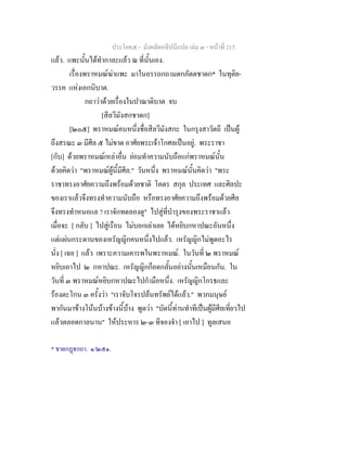 ประโยค๕ - มังคลัตถทีปนีแปล เลม ๓ - หนาที่ 215
แลว. แพะนั้นไดทํากาละแลว ณ ที่นั้นเอง.
เรื่องพราหมณฆาแพะ มาในอรรถกถามตกภัตตชาดก* ในทุติย-
วรรค แหงเอกนิบาต.
กถาวาดวยเรื่องในปาณาติบาต จบ
[สีลวีมังสกชาดก]
[๒๐๕] พราหมณคนหนึ่งชื่อสีลวีมังสกะ ในกรุงสาวัตถี เปนผู
ถึงสรณะ ๓ มีศีล ๕ ไมขาด อาศัยพระเจาโกศลเปนอยู. พระราชา
[กับ] ดวยพราหมณเหลาอื่น ยอมทําความนับถือแกพราหมณนั้น
ดวยคิดวา "พราหมณผูนี้มีศีล." วันหนึ่ง พราหมณนั้นคิดวา "พระ
ราชาทรงอาศัยความถึงพรอมดวยชาติ โคตร สกุล ประเทศ และศิลปะ
ของเราแลวจึงทรงทําความนับถือ หรือทรงอาศัยความถึงพรอมดวยศีล
จึงทรงทําหนอแล ? เราจักทดลองดู" ไปสูที่บํารุงของพระราชาแลว
เมื่อจะ [ กลับ ] ไปสูเรือน ไมบอกเลาเลย ไดหยิบกหาปณะอันหนึ่ง
แตแผนกระดานของเหรัญญิกคนหนึ่งไปแลว. เหรัญญิกไมพูดอะไร
นั่ง [ เฉย ] แลว เพราะความเคารพในพราหมณ. ในวันที่ ๒ พราหมณ
หยิบเอาไป ๒ กหาปณะ. เหรัญญิกก็อดกลั้นอยางนั้นเหมือนกัน. ใน
วันที่ ๓ พราหมณหยิบกหาปณะไปกํามือหนึ่ง. เหรัญญิกโกรธและ
รองตะโกน ๓ ครั้งวา "เราจับโจรปลนทรัพยไดแลว." พวกมนุษย
พากันมาขางโนนบางขางนี้บาง พูดวา "บัดนี้ทานทําทีเปนผูมีศีลเที่ยวไป
แลวตลอดกาลนาน" ใหประหาร ๒-๓ ทีจองจํา [ เอาไป ] ทูลเสนอ
* ชาตกฏกถา. ๑/๒๕๑.
 