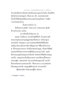 ประโยค๕ - มังคลัตถทีปนีแปล เลม ๓ - หนาที่ 222
ในกาลอันเปนสวนหนึ่งแหงราตรีแลวตกพระหฤทย ในวันที่ ๒ จึงเสด็จไป
ยังสํานักพระศาสดาทูลเลา (เรื่องถวาย) แลว. พระศาสดาทรงทํา
เรื่องนั้นใหเปนอัตถุปบัติเหตุ จึงทรงแสดงโลหกุมภีชาดก* ในทุติย-
วรรคแหงจตุกกนิบาต.
เรื่องพระราชโอรส จบ.
ถึงเรื่องพระนางมัลลิกา ในชราวรรค แหงธรรมบท บัณฑิต
ก็ควรประมวลมา (แสดง).
กถาวาดวยเรื่องในมิจฉาจาร จบ
[๒๑๒] ในอดีตกาล มหรสพใหญไดมีแลว ในกรุงพาราณสี.
พวกนาคครุฑและพวกภุมมัฏฐกเทพดาเปนอันมาก พากันมาดูการ
มหรสพแลว. ก็เทพบุตร ๔ องค ตางทําดอกฟกทิพยใหเปนเทริด
บทศีรษะแลวมาแมจากดาวดึงส เพื่อดูมหรสพ ไดยืนแลวในอากาศ
ณ เบื้องบนพระลานหลวง ดวยทั้งกายอันปรากฏอยู. กลิ่นดอกไมทิพย
หอมตลบไปทั่วพระนครพาราณสีซึ่งมีประมาณ ๑๒ โยชน. มนุษย
ทั้งหลายและดูเห็นเทพบุตรเหลานั้นแลว จึงขอดอกไมทิพยกะเทพบุตร
เหลานั้น. เทพบุตรเหลานั้นเมื่อจะแสดงวา "ดอกไมเหลานี้ไมสมควร
แกพวกทุศีล, แตชนเหลาใด ประกอบแลวดวยคุณเหลานี้, ดอกไม
ทั้งหลายนั่นสมควรแกชนเหลานั้น" ไดกลาวคาถา ๔ คาถาโดยลําดับ
ก็ในเทพบุตรเหลานั้น เทพบุตรผูเปนหัวหนา กลาวอยางนี้วา
"ผูใดยอมไมลัก (สิ่งของของผูอื่น) ดวยกาย
* ชาตกฏกถา. ๒/๒๘๐.
 