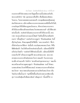 ประโยค๕ - มังคลัตถทีปนีแปล เลม ๓ - หนาที่ 229
กระยาหารเขาไปถวายพระราชา จึงทูลเนื้อความนั้นแดพระเทวีแลว.
พระนางดํารัสวา "พอ บุตรของเราเปนที่รัก เปนที่พอพระทัยของ
ในหลวง, ในหลวงทอดพระเนตรเธอแลว ทรงจุมพิตคลอเคลียเธออยู
ยอมไมทรงทราบ แมความที่พระกระยาหารของพระองคมีเนื้อหรือไมมี,
เราจะยังบุตรใหนั่งที่พระอูรุของในหลวง, เจาควรนําพระกระยาหาร
เขาไปในเวลาที่ทรงเยาหยอกกับพระโอรสของพระองค" แลวไดทรงทํา
อยางนั้นแลว. คนทําครัวนอมพระกระยาหารเขาไปในเวลานั้น. พระ
ราชา ทรงเมาแลวเพราะความเมาน้ําจัณฑ ไมเห็นเนื้อในถาดจึงตรัส
ถามวา "เนื้ออยูไหน?" คนทําครัวกราบทูลวา "ขาแตสมมติเทพ วันนี้
เปนวันอุโบสถ, ขาพระพุทธเจาไมไดเนื้อ." พระราชาตรัสวา "ชื่อวา
เนื้อสําหรับเราหาไดยาก" ดังนี้แลว ทรงรัดพระศอกพระโอสร ใหถึง
ชีพิตักษัยแลว โยนไปขางหนาคนทําอยางนั้นแลว. แมคนหนึ่งก็มิได
แลวนํามาโดยเร็ว." คนทําครัวไดทําอยางนั้นแลว. แมคนหนึ่งก็มิได
อาจจะรองไห หรือจะกราบทูลได เพราะกลัวพระราชา. พระราชา
เสวยพระกระยาหารดวยมังสะพระโอรส ผทมแลว ในเวลาจวนรุง
ทรงตื่น สรางเมาแลว รับสั่งวา "พวกเจาจงนําบุตรของเรามา." ขณะนั้น
พระเทวีทรงคร่ําครวญพลางทูลวา "ขาแตสมมติเทพ วานนี้ ฝาพระ
บาททรงทําพระโอรสใหสิ้นพระชนม เสวยพระกระยาหารดวยมังสะ
พระโอรส." พระราชทรงกันแสงเพราะความโศกในพระโอรส เห็น
โทษในการดื่มน้ําเมาวา "ทุกขนี้เกิดขึ้นแลวแกเราเพราะอาศัยการดื่ม
สุรา" ทรงหยิบฝุนแลวเช็ดพระพักตร อธิษฐานวา "ตั้งแตนี้ไป เรา
 