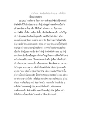 ประโยค๕ - มังคลัตถทีปนีแปล เลม ๓ - หนาที่ 231
[เรื่องนักเลงสุรา]
[๒๒๒] ในอดีตกาล ในกรุงพาราณสี พระโพธิสัตวเปนเศรษฐี
มีทรัพยฝงไวในดินประมาณ ๔๐ โกฏิ ทําบุญทั้งหลายมีทานเปนตน
จุติ (จากอัตภาพนั้น) แลว ไดเปนทาวสักกเทวราช. ก็บุตรของ
พระโพธิสัตวนั้นมีความเดียวเทานั้น. เมื่อบิดาทํากาละแลว เขาใหปลูก
ปะรํา มีมหาชนหอมลอมดื่มสุราแลว. เขาใหทรัพย (ทีละ) พัน ๆ
แกคนทั้งหลายผูทําการโลดเตน การระบํา ฟอนรําและขับรองเปนตน
ถึงความเปนนักเลงมีนักเลงหญิง นักเลงสุราและนักเลงกินเนื้อเปนอาทิ
หมกมุนอยูในการมหรสพมีการฟอนรํา การขับรองและการประโคม
เปนตน เปนผูประมาทแลว เที่ยวไปอยู ยังทรัพยมีประมาณ ๔๐ โกฏิ
และภัณฑะอันเปนเครื่องอุปกรณแกเครื่องอุปโภคและบริโภคใหฉิบหาย
แลว ตอกาลไมนานเลย เปนคนตกยาก กําพรา นุงผาเกาเที่ยวไปแลว
ทาวสักกะทรงทราบความที่เขาเปนคนตกยาก จึงเสด็จมา เพราะความ
รักในบุตร พระราชทาน หมอที่ใหสมบัติอันสัตวพึงใครทุกอยางแลว
ตรัสวา "พอ หมอนี้จะไมแตกโดยวิธีใด เจาจงรักษามันไวโดยวิธีนั้น,
ดวยวาเมื่อหมอนี้มีอยูแกเจา ชื่อวาการกําหนดแหงทรัพยจักไมมี, เจาจง
อยาประมาท" ดังนี้แลว เสด็จไปสูสถานที่ของพระองคตามเดิม. ตั้งแต
นั้นมา เขาเที่ยวดื่มสุราอยู. ตอมาวันหนึ่ง เขามาแลว โยนแลวรับ ๆ
หมอนั้น ในอากาศอยู (รับ) พลาดไปครั้งหนึ่ง. หมอตกลงมา
บนพื้นแตกแลว. จําเดิมแตนั้นมาเขาเปนคนเข็ญใจอีก นุงผาเกาแลว
มีมือถือกระเบื้องอาศัยฝาเรือนคนอื่น ไดกระทํากาละแลว.
 