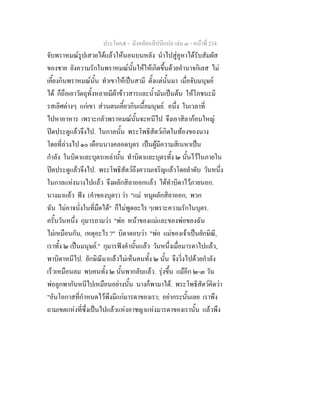 ประโยค๕ - มังคลัตถทีปนีแปล เลม ๓ - หนาที่ 234
จับพราหมณรูปเสวยไดแลวใหนอนบนหลัง นําไปสูคูหาไดรับสัมผัส
ของชาย ยังความรักในพราหมณนั้นใหใหเกิดขึ้นดวยอํานาจกิเลส ไม
เคี้ยงกินพราหมณนั้น ทําเขาใหเปนสามี ตั้งแตนั้นมา เมื่อจับมนุษย
ได ก็ถือเอาวัตถุทั้งหลายมีผาขาวสารและน้ํามันเปนตน ใหโภชนะมี
รสเลิศตางๆ แกเขา สวนตนเคี้ยวกินเนื้อมนุษย. อนึ่ง ในเวลาที่
ไปหาอาหาร เพราะกลัวพราหมณนั้นจะหนีไป จึงเอาสิลากอนใหญ
ปดประตูแลวจึงไป. ในกาลนั้น พระโพธิสัตวเกิดในทองของนาง
โดยที่ลวงไป ๑๐ เดือนนางคลอดบุตร เปนผูมีความสิเนหาเปน
กําลัง ในบิดาและบุตรเหลานั้น ทําบิดาและบุตรทั้ง ๒ นั้นไวในภายใน
ปดประตูแลวจึงไป. พระโพธิสัตวถึงความเจริญแลวโดยลําดับ วันหนึ่ง
ในกาลแหงนางไปแลว จึงผลักสิลาออกแลว ไดทําบิดาไวภายนอก.
นางมาแลว ฟง (คําของบุตร) วา "แม หนูผลักสิลาออก, พวก
ฉัน ไมอาจนั่งในที่มืดได" ก็ไมพูดอะไร ๆเพราะความรักในบุตร.
ครั้นวันหนึ่ง กุมารถามวา "พอ หนาของแมและของพอของฉัน
ไมเหมือนกัน, เหตุอะไร ?" บิดาตอบวา "พอ แมของเจาเปนยักษิณี,
เราทั้ง ๒ เปนมนุษย." กุมารฟงคํานั้นแลว วันหนึ่งเมื่อมารดาไปแลว,
พาบิดาหนีไป. ยักษิณีมาแลวไมเห็นคนทั้ง ๒ นั้น จึงวิ่งไปดวยกําลัง
เร็วเหมือนลม พบคนทั้ง ๒ นั้นพากลับแลว. รุงขึ้น แมอีก ๒-๓ วัน
พอลูกพากันหนีไปเหมือนอยางนั้น นางก็พามาได. พระโพธิสัตวคิดวา
"อันโอกาสที่กําหนดไวพึงมีแกมารดาของเรา; อยากระนั้นเลย เราพึง
ถามเขตแหงที่ซึ่งเปนไปแลวแหงอาชญาแหงมารดาของเรานั้น แลวพึง
 