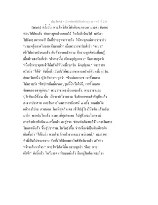 ประโยค๕ - มังคลัตถทีปนีแปล เลม ๓ - หนาที่ 236
[๒๒๖] ครั้งนั้น พระโพธิสัตวทําเชิงตะกอนเผามารดา ยังกอง
ฟอนใหดับแลว ทําการบูชาดวยดอกไม ไหวแลวรองไห พาบิดา
ไปยังกรุงพาราณสี ยืนที่ประตูพระราชวัง ใหคนทูลแดพระราชาวา
"มาณพผูฉลาดในรอยเทามาแลว" เมื่อพระราชารับสั่งวา "จงมา."
เขาไปถวายบังคมแลว อันทาวเธอตรัสถาม ก็กราบทูลศิลปะที่ตนรู
เมื่อทาวเธอรับสั่งวา "ถากระนั้น เจาจงอุปฐากเรา," จึงกราบทูลวา
"เมื่อขาพระพุทธเจาไดทรัพยพันหนึ่งทุกวัน จักอุปฐาก." พระราชา
ตรัสวา "ไดซิ" ดังนี้แลว รับสั่งใหพระราชาทานทรัพยพันหนึ่งทุกวัน.
ตอมาวันหนึ่ง ปุโรหิตกราบทูลวา "ขาแตมหาราช เราทั้งหลาย
ไมทราบวา "ศิลปะชนิดนั้นของบุรุษนี้มีหรือไมมี, เราทั้งหลาย
จักทดลองเขาดูกอน." พระราชาทรงยินยอมแลว. พระราชาและ
ปุโรหิตแมทั้ง ๒ นั้น เมื่อจะทําโจรกรรม จึงลักเอาของสําคัญคือแกว
ลงจากปราสาท เจาะในภายในพระราชนิเวศน ๓ ครั้ง พาดบันได
แลวลงไป ณ ภายนอก โดยที่สุดกําแพง เขาไปสูโรงวินิจฉัย แลวกลับ
มาอีก พาดบันไดแลว ลงทางที่สุดกําแพง ไปสูฝงสระโบกขรณี
กระทําประทักษิณ ๓ ครั้งแลว ลงสูสระ ซอนหอภัณฑะไวในภายในสระ
โบกขรณีแลว ขึ้นสูปราสาท. ในวันรุงขึ้น ขาวเซ็งแซเปนอันเดียวกัน
เกิดขึ้นวา "ไดยินวา พวกโจรลักแกวจากพระราชนิเวศน." พระราชา
ทําที่เปนไมทรงทราบ รับสั่งใหเรียกพระโพธิสัตวมาแลว ตรัสวา
"เจาจงคนหาโจร." พระโพธิสัตวนั้น กราบทูลวา "ดีละ พระ
เจาขา" ดังนี้แลว ไหวมารดา รายมนตแลว ยืนอยูในทองพระโรง
 