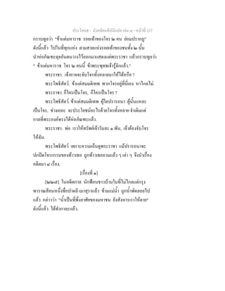 ประโยค๕ - มังคลัตถทีปนีแปล เลม ๓ - หนาที่ 237
กราบทูลวา "ขาแตมหาราช รอยเทาของโจร ๒ คน ยอมปรากฏ"
ดังนี้แลว ไปในที่ทุกแหง ตามสายแหงรอยเทาของชนทั้ง ๒ นั้น
นําหอภัณฑะดุจอันตนวางไวออกมาแสดงแดพระราชา แลวกราบทูลวา
" ขาแตมหาราช โจร ๒ คนนี้ ขาพระพุทธเจารูจักแลว."
พระราชา. เจาอาจจะจับโจรทั้งหลายมาใหไดหรือ ?
พระโพธิสัตว. ขาแตสมมติเทพ พวกโจรอยูที่นี่เอง หาไกลไม.
พระราชา. ก็ใครเปนโจร, ก็ใครเปนโจร ?
พระโพธิสัตว. ขาแตสมมติเทพ ผูใดปรารถนา ผูนั้นแหละ
เปนโจร, ชางเถอะ จะประโยชนอะไรดวยโจรทั้งหลาย จําเดิมแต
กาลที่พระองคทรงไดหอภัณฑะแลว.
พระราชา. พอ เราใหทรัพยเจาวันละ ๑ พัน, เจาตองจับโจร
ใหฉัน.
พระโพธิสัตว เพราะความเอ็นดูพระราชา แมปรารถนาจะ
ปกปดโจรกรรมของทาวเธอ ถูกทาวเธอถามแลว ๆ เลา ๆ จึงนําเรื่อง
อดีตมา ๘ เรื่อง.
[เรื่องที่ ๑]
[๒๒๗] ในอดีตกาล นักฟอนชาวบานในที่ไมไกลแตกรุง
พาราณสีคนหนึ่งชื่อปาตลี เมาสุราแลว ขามแมน้ํา ถูกน้ําพัดลอยไป
แลว กลาววา "น้ําเปนที่พึ่งอาศัยของมหาชน ยังสังหารเราใหตาย"
ดังนี้แลว ไดทํากาละแลว.
 