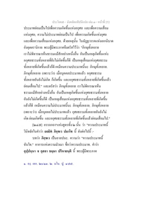 ประโยค๕ - มังคลัตถทีปนีแปล เลม ๓ - หนาที่ 252
ประมาทยอมเปนไปเพื่อความเกิดขึ้นแหงอกุศล และเพื่อความเสื่อม
แหงกุศล; ความไมประมาทยอมเปนไป เพื่อความเกิดขึ้นแหงกุศล
และเพื่อความเสื่อมแหงอกุศล. ดวยเหตุนั้น ในฉัฏฐวรรคแหงเอกนิบาต
อังคุตตร๑
นิกาย พระผูมีพระภาคจึงตรัสไววา "ภิกษุทั้งหลาย
เราไมพิจารณาเห็นธรรมแมสักอยางหนึ่งอื่น อันเปนเหตุเกิดขึ้นแหง
อกุศลธรรมทั้งหลายที่ยังไมเกิดขึ้นก็ดี เปนเหตุเสื่อมแหงกุศลธรรม
ทั้งหลายที่เกิดขึ้นแลวก็ดี เหมือนความประมาทนี้นะ ภิกษุทั้งหลาย.
ภิกษุทั้งหลาย (เพราะวา) เมื่อบุคคลประมาทแลว อกุศลธรรม
ทั้งหลายอันยังไมเกิด ก็เกิดขึ้น และอกุศลธรรมทั้งหลายที่เกิดขึ้นแลว
ยอมเสื่อมไป." และตรัสวา ภิกษุทั้งหลาย เราไมพิจารณาเห็น
ธรรมแมสักอยางหนึ่งอื่น อันเปนเหตุเกิดขึ้นแหงกุศลธรรมทั้งหลาย
อันยังไมเกิดขึ้นก็ดี เปนเหตุเสื่อมแหงอกุศลธรรมทั้งหลายที่เกิดขึ้น
แลวก็ดี เหมือนความไมประมาทนี้นะ ภิกษุทั้งหลาย. ภิกษุทั้งหลาย
(เพราะวา) เมื่อบุคคลไมประมาทแลว กุศลธรรมทั้งหลายอันยังไม
เกิด ยอมเกิดขึ้น และอกุศลธรรมทั้งหลายที่เกิดขึ้นแลวยอมเสื่อมไป."
[๒๔๕] อรรถกถา๒
แหงสูตรทั้ง ๒ นั้น วา "ความประมาทนี้
วินิจฉัยในคําวา ยถยิท ภิกฺขเว ปมาโท นี้ ดังตอไปนี้ :-
บทวา ภิกฺขเว เปนอาลปนะ. ความวา "ความประมาทนี้
ฉันใด." อาการแหงความมัวเมา ชื่อวาความประมาท. คําวา
อุปฺปนฺนา จ กุสลา ธมฺมา ปริหายนฺติ นี้ พระผูมีพระภาค
๑. องฺ. เอก. ๒๐/๑๓. ๒. มโน. ปู. ๑/๗๗.
 