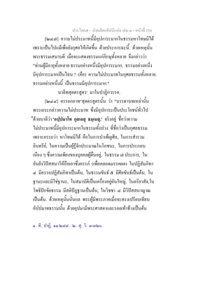 ประโยค๕ - มังคลัตถทีปนีแปล เลม ๓ - หนาที่ 254
[๒๔๗] ความไมประมาทนี้มีอุปการะมากในธรรมหาโทษมิได
เพราะเปนไปแมเพื่อยังกุศลใหเกิดขึ้น ดวยประการฉะนี้. ดวยเหตุนั้น
พระธรรมเสนาบดี เมื่อจะแสดงธรรมแกภิกษุทั้งหลาย จึงกลาววา
"ทานผูมีอายุทั้งหลาย ธรรมอยางหนึ่งมีอุปการะมาก. ธรรมอยางหนึ่ง
มีอุปการะมากเปนไฉน ? (คือ) ความไมประมาทในกุศลธรรมทั้งหลาย.
ธรรมอยางหนึ่งนี้ เปนธรรมมีอุปการะมาก."
บาลีทสุตตรสูตร๑
มาในปาฏิกวรรค.
[๒๔๘] อรรถกถาท๒
สุตตรสูตรนั้น วา "บรรดาบทเหลานั้น
พระเถระกลาวความไมประมาท ซึ่งมีอุปการะเปนประโยชนทั่วไป
ดวยบาลีวา 'อปฺปมาโท กุสเลสุ ธมฺเมสุ.' จริงอยู ชื่อวาความ
ไมประมาทนี้มีอุปการะมากในธรรมทั้งปวง ที่ชื่อวาเปนกุศลธรรม
เพราะอรรถวา หาโทษมิได คือในการบําเพ็ญศีล, ในการสํารวม
อินทรีย, ในความเปนผูรูจักประมาณในโภชนะ, ในการประกอบ
เนือง ๆ ซึ่งความเพียงของบุคคลผูตื่นอยู, ในธรรม ๗ ประการ, ใน
อันยังวิปสสนาใหถือเอาซึ่งครรภ (เพื่อคลอดมรรคผล) ในปฏิสัมภิทา
๔ มีอรรถปฏิสัมภิทาเปนตน, ในธรรมขันธ ๕ มีศีลขันธเปนตน, ใน
ฐานะและมิใชฐานะ, ในสมาบัติเปนเครื่องอยูอันใหญ, ในอริยาสัจ,ใน
โพธิปกขิยธรรม มีสติปฏฐานเปนตน, ในวิชชา ๘ มีวิปสสนาญาณ
เปนตน. ดวยเหตุนั้นนั่นแล พระผูมีพระภาคเมื่อจะทรงเปรียบเทียบ
อัปปมาทธรรมนั้น ดวยอุปมามีพระศาสดาและรอยเทาชางเปนตน
๑. ที. ปาฏิ. ๑๑/๒๘๘. ๒. สุ. วิ. ๓/๓๒๐.
 
