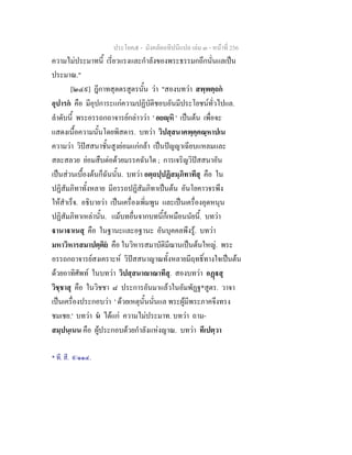 ประโยค๕ - มังคลัตถทีปนีแปล เลม ๓ - หนาที่ 256
ความไมประมาทนี้ เรี่ยวแรงและกําลังของพระธรรมกถึกนั่นแลเปน
ประมาณ."
[๒๔๙] ฎีกาทสุตตรสูตรนั้น วา "สองบทวา สพฺพตฺถก
อุปารก คือ มีอุปการะแกความปฏิบัติชอบอันมีประโยชนทั่วไปแล.
ลําดับนี้ พระอรรถกถาจารยกลาววา ' อยฺหิ ' เปนตน เพื่อจะ
แสดงเนื้อความนั้นโดยพิสดาร. บทวา วิปสฺสนาคพฺคฺคณฺหาปเน
ความวา วิปสสนาชั้นสูงยอมแกกลา เปนปญญาเฉียบแหลมและ
สละสลวย ยอมสืบตอดวยมรรคฉันใด ; การเจริญวิปสสนาอัน
เปนสวนเบื้องตนก็ฉันนั้น. บทวา อตฺถปฺปฏิสมฺภิทาทีสุ คือ ใน
ปฏิสัมภิทาทั้งหลาย มีอรรถปฏิสัมภิทาเปนตน อันโยคาวจรพึง
ใหสําเร็จ. อธิบายวา เปนเครื่องเพิ่มพูน และเปนเครื่องอุดหนุน
ปฏิสัมภิทาเหลานั้น. แมบทอื่นจากบทนี้ก็เหมือนนัยนี้. บทวา
านาาเนสุ คือ ในฐานะและอฐานะ อันบุคคลพึงรู. บทวา
มหาวิหารสมาปตฺติย คือ ในวิหารสมาบัติมีฌานเปนตนใหญ. พระ
อรรถกถาจารยสงเคราะห วิปสสนาญาณทั้งหลายมีฤทธิ์ทางใจเปนตน
ดวยอาทิศัพท ในบทวา วิปสฺสนาาณาทีสุ. สองบทวา อฏสุ
วิชฺชาสุ คือ ในวิชชา ๘ ประการอันมาแลวในอัมพัฏฐ*สูตร. วาจา
เปนเครื่องประกอบวา ' ดวยเหตุนั้นนั่นแล พระผูมีพระภาคจึงทรง
ชมเชย.' บทวา น ไดแก ความไมประมาท. บทวา ถาม-
สมฺปนฺเนน คือ ผูประกอบดวยกําลังแหงญาณ. บทวา ทีเปตฺวา
* ที. สี. ๙/๑๑๔.
 