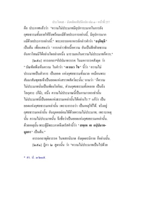 ประโยค๕ - มังคลัตถทีปนีแปล เลม ๓ - หนาที่ 257
คือ ประกาศแลววา "ความไมประมาทมีอุปการะมากในการยัง
กุศลธรรมทั้งลายใหถึงพรอมแมดวยประการอยางนี้, มีอุปการมาก
แมดวยประการอยางนี้." พระอรรถกถาจารยกลาวคําวา ' ยงฺกิฺจิ '
เปนตน เพื่อแสดงวา ' การกลาวชักเนื้อความ อันเปนฝกฝายธรรม
อันหาโทษมิไดอยางใดอยางหนึ่ง มารวมลงในความไมประมาทก็ควร."
[๒๕๐] อรรถกถา*อัปปมาทวรรค ในมหาวรรคสังยุต วา
" บัณฑิตพึงเห็นความ ในคําวา ' เอวเมว โข ' นี้วา ' ความไม
ประมาทเปนตัวการ เปนยอด แหงกุศลธรรมทั้งมวล เหมือนพระ
สัมมาสัมพุทธเจาเปนยอดแหงสรรพสัตวฉะนั้น.' ถามวา ' ก็ความ
ไมประมาทนั่นเปนเพียงโลกิยะ, สวนกุศลธรรมทั้งหลาย เปนถึง
โลกุตระ (ก็มี), อนึ่ง ความไมประมาณนี้เปนกามาวจรเทานั้น
ไมประมาทนี้เปนยอดแหงธรรมเหลานั้นไดอยางไร ?' แกวา เปน
ยอดแหงกุศลธรรมเหลานั้น เพราะอรรถวา เปนเหตุใหได. จริงอยู
กุศลธรรมเหลานั้น อันบุคคลยอมไดดวยความไมประมาท; เพราะเหตุ
นั้น ความไมประมาทนั้น จึงชื่อวาเปนยอดแหงกุศลธรรมเหลานั้น.
ดวยเหตุนั้น พระผูมีพระภาคจึงตรัสคํานี้วา ' สพฺเพ เต อปฺปมาท-
มูลกา ' เปนตน."
อรรถกถาทุติยวรรค ในทสกนิบาต อังคุตตรนิกาย ก็อยางนั้น.
[๒๕๑] ฎีกา ๒ สูตรนั้น วา "ความไมประมาทเปนไปดวย
* สา. ป. ๓/๒๑๕.
 