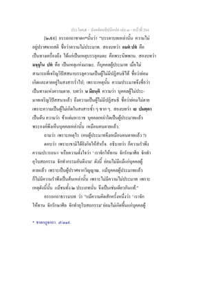 ประโยค๕ - มังคลัตถทีปนีแปล เลม ๓ - หนาที่ 264
[๒๕๙] อรรถกถาชาดก*นั้นวา "บรรดาบทเหลานั้น ความไม
อยูปราศจากสติ ชื่อวาความไมประมาท. สองบทวา อมต ปท คือ
เปนทางเครื่องถึง ไดแกเปนเหตุบรรลุอมตะ คือพระนิพพาน. สองบทวา
มจฺจุโน ปท คือ เปนเหตุแหงมรณะ. ก็บุคคลผูประมาท เมื่อไม
สามารถที่เจริญวิปสสนาบรรลุความเปนผูไมมีปฏิสนธิได ชื่อวายอม
เกิดและตายอยูในสงสารร่ําไป; เพราะเหตุนั้น ความประมาทจึงชื่อวา
เปนทางแหงความตาย. บทวา น มียนฺติ ความวา บุคคลผูไมประ-
มาทเจริญวิปสสนาแลว ถึงความเปนผูไมมีปฏิสนธิ ชื่อวายอมไมตาย
เพราะความเปนผูไมเกิดในสงสารซ้ํา ๆ ซาก ๆ. สองบทวา เย ปมตฺตา
เปนตน ความวา ขาแตมหาราช บุคคลเหลาใดเปนผูประมาทแลว
พระองคพึงเห็นบุคคลเหลานั้น เหมือนคนตายแลว.
ถามวา เพราะเหตุไร (คนผูประมาทจึงเหมือนคนตายแลว ?)
ตอบวา เพราะเขามิไดยังกิจใหสําเร็จ. อธิบายวา ก็ความรําพึง
ความปรารถนา หรือความตั้งใจวา ' เราจักใหทาน จักรักษาศีล จักทํา
อุโบสถกรรม จักทํากรรมอันดีงาม' ดังนี้ ยอมไมมีแมแกบุคคลผู
ตายแลว เพราะเปนผูปราศจากวิญญาณ. แมบุคคลผูประมาทแลว
ก็ไมมีความรําพึงเปนตนเหลานั้น เพราะไมมีความไมประมาท เพราะ
เหตุดังนี้นั้น แมชนทั้ง ๒ ประเภทนั่น จึงเปนเชนเดียวกันแท."
อรรถกถาธรรมบท วา "แมความคิดสักครั้งหนึ่งวา ' เราจัก
ใหทาน จักรักษาศีล จักทําอุโบสถกรรม' ยอมไมเกิดขึ้นแกบุคคลผู
* ชาตกฏกถา. ๗/๓๑๙.
 