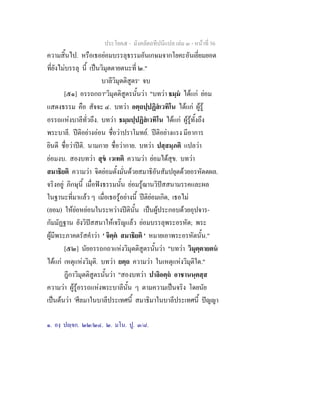 ประโยค๕ - มังคลัตถทีปนีแปล เลม ๓ - หนาที่ 56
ความสิ้นไป. หรือเธอยอมบรรลุธรรมอันเกษมจากโยคะอันเยี่ยมยอด
ที่ยังไมบรรลุ นี้ เปนวิมุตตายตนะที่ ๒."
บาลีวิมุตติสูตร๑
จบ
[๕๑] อรรถกถา๒
วิมุตติสูตรนั้นวา "บทวา ธมฺม ไดแก ยอม
แสดงธรรม คือ สัจจะ ๔. บทวา อตฺถปฺปฏิสเวทิโน ไดแก ผูรู
อรรถแหงบาลีทั่วถึง. บทวา ธมฺมปฺปฏิสเวทิโน ไดแก ผูรูทั้งถึง
พระบาลี. ปติอยางออน ชื่อวาปราโมทย. ปติอยางแรง มีอาการ
ยินดี ชื่อวาปติ. นามกาย ชื่อวากาย. บทวา ปสฺสมฺภติ แปลวา
ยอมงบ. สองบทวา สุข เวเทติ ความวา ยอมไดสุข. บทวา
สมาธิยติ ความวา จิตยอมตั้งมั่นดวยสมาธิอันสัมปยุตดวยอรหัตตผล.
จริงอยู ภิกษุนี้ เมื่อฟงธรรมนั้น ยอมรูฌานวิปสสนามรรคและผล
ในฐานะที่มาแลว ๆ เมื่อเธอรูอยางนี้ ปติยอมเกิด, เธอไม
(ยอม) ใหยอหยอนในระหวางปตินั้น เปนผูประกอบดวยอุปจาร-
กัมมัฏฐาน ยังวิปสสนาใหเจริญแลว ยอมบรรลุพระอรหัต; พระ
ผูมีพระภาคตรัสคําวา ' จิตฺต สมาธิยติ ' หมายเอาพระอรหัตนั้น."
[๕๒] นัยอรรถกถาแหงวิมุตติสูตรนั้นวา "บทวา วิมุตฺตายตน
ไดแก เหตุแหงวิมุติ. บทวา ยตฺถ ความวา ในเหตุแหงวิมุติใด."
ฎีกาวิมุตติสูตรนั้นวา "สองบทวา ปาลิอตฺถ อาชานนฺตสฺส
ความวา ผูรูอรรถแหงพระบาลีนั้น ๆ ตามความเปนจริง โดยนัย
เปนตนวา 'ศีลมาในบาลีประเทศนี้ สมาธิมาในบาลีประเทศนี้ ปญญา
๑. องฺ ปฺจก. ๒๒/๒๔. ๒. มโน. ปู. ๓/๘.
 