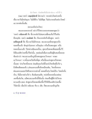 ประโยค๕ - มังคลัตถทีปนีแปล เลม ๓ - หนาที่ 72
[๖๒] บทวา สมฺผปฺปลาป มีความวา วาจาอยางใดอยางหนึ่ง
เปนวาจาไมมีหลักฐาน ไมมีที่อาง ไมมีที่สุด ไมประกอบดวยประโยชน
ละวาจาเชนนั้นเสีย.
[ธรรมกถึกยานไทร]
พระอรรถกถาจารย กลาวไวใสอรรถกถาสาเลยยกสูตรวา๑
"บทวา อนิธานวตึ คือ ซึ่งวาจาอันไมสมควรเพื่อจะเก็บไวในหีบ
คือหฤหัย. บทวา อนปเทส คือ เวนจากหลักอางคือสูตร. บทวา
อปริยนฺตวตึ คือ ซึ่งวาจาไมมีกําหนด. พระธรรมกถึกยกสูตรหรือ
ชาดกขึ้นแลว ชักอุปารัมภกภา หรืออุปมา หรือเรื่องของสูตร หรือ
ชาดกนั้นมาแลว ไปกลาวเสียนอกเรื่อง, สูตรหรือชาดกที่เธอยกขึ้นไว
ก็เปนแตสักวายกขึ้นไวเทานั้น, เธอยอมถึงซึ่งความเปนผูอันชนทั้งหลาย
พึงกลาววา 'พระธรรมกถึกรูปนี้แสดงสูตรอะไรหนอ ? ชาดก
อะไรหนอ ? เราทั้งหลายไมเห็นที่สุด หรือเงื่อนแหงสูตรหรือชาดก
นั้นเลย.' ยานไทรทั้งหลาย ยอมยอมลงในที่กิ่งแหงไทรยอยยื่นไป ๆ,
ถึงที่ตนยอยลงแลว ๆ ยอมงอกงามขึ้นอีกเหมือนเดิม, ไทรทั้งหลาย
ยอมงอกงามออกไปดวยอาการอยางนี้ ตลอดกึ่งประโยชนบาง โยชนหนึ่ง
บาง, ก็เมื่อกาลลวงไป ๆ ตนเดิมตามเสีย, หนอทั้งหลายนั่นแลยอม
งอกขึ้นฉันใด; แมพระธรรมกถึกนี้ก็ฉันนั้น ยอมเปนผูชื่อวานิโครธ-
ธรรมกถึก (เธอ) ทําสูตรหรือชาดกที่ยกขึ้นไวใหเปนแตสักวายกขึ้น
ไวเทานั้น เลี่ยงไป (อธิบาย) ขาง ๆ เสีย. ก็พระธรรมกถึกรูปใด
๑. ป. สู. ๒/๔๔๘.
 