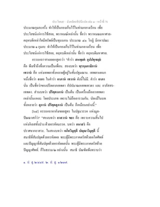 ประโยค๕ - มังคลัตถทีปนีแปล เลม ๓ - หนาที่ 78
ประมาณกุมภะครึ่ง ทําใหเปนกองเก็บไวในทามกลางเรือน เพื่อ
ประโยชนแกการใชสอย, พราหมณเหลานั้น ชื่อวา พราหมณมหาศาล-
คฤหบดีเหลาใดมีทรัพยเปนทุนนอน ประมาณ ๔๐ โกฏิ มีกหาปณะ
ประมาณ ๑ กุมภะ ทําใหเปนกองเก็บไวในทามกลางเรือน เพื่อ
ประโยชนแกการใชสอย, คฤหบดีเหลานั้น ชื่อวา คฤหบดีมหาศาล.
อรรถกถา๑
สาเลยยกสูตรวา "คําวา สหพฺยต อุปปชฺเชยฺย
คือ พึงเขาถึงซึ่งความเปนเพื่อน. สองบทวา พฺรหฺมกายิกาน
เทวาน คือ แหงเทพดาทั้งหลายผูอยูในชั้นปฐมฌาน. เทพดาแผนก
หนึ่งชื่อวา อาภา ในคําวา อาภาน เทวาน ดังนี้ไมมี. คําวา อาภา
นั่น เปนชื่อวาของปริตตาภเทพดา อัปปมาณภเทพเทวดา และ อาภัสสร-
เทพดา. สวนบทวา ปริตฺตาภาน เปนตน เปนเครื่องถือเอาเทพดา
เหลานั้นแหละ โดยประเภท เพราะไมถือเอารวมกัน. นัยแมในบท
ทั้งหลายวา สุภาน ปริตฺตสุภาน เปนตน ก็เหมือนอยางนี้."
[๖๘] อรรถกถาอากังเขยยสูตร ในปฐมวรรค แหงมูล-
ปณณาสกวา๒
"สองบทวา อาสวาน ขยา คือ เพราะความสิ้นไป
แหงกิเลสทั้งปวง ดวยอรหัตมรรค. บทวา อนาสว คือ
ปราศจากอาสวะ. ในสองบทวา เจโตวิมุตฺตึ ปฺาวิมุตฺตึ นี้
สมาธิที่สัมปยุตดวยอรหัตผล พระผูมีพระภาคตรัสดวยเจโตศัพท
และปญญาที่สัมปยุตดวยอรหัตผลนั้น พระผูมีพระภาคตรัสดวย
ปญญาศัพท. ก็ในธรรม ๒ อยางนั้น สมาธิ บัณฑิตพึงทราบวา
๑. ป. สู. ๒/๔๔๙. ๒. ป. สู. ๑/๒๓๗.
 