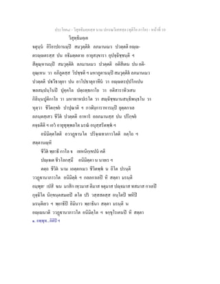 ประโยค๘ - วิสุทธิมคฺคสฺส นาม ปกรณวิเสสสฺล (ทุติโย ภาโค) - หนาที่ 10
วิสุทฺธิมคฺเค
จตุนฺน อิริยาปถานมฺป สมวุตฺติต ลภมานเมว ปวตฺตติ อฺ-
ตรฺตรสฺส ปน อธิมตฺตตาย อายุสงฺขารา อุปจฺฉิชฺชนฺติ ฯ
สีตุณฺหานมฺป สมวุตฺติต ลภมานเมว ปวตฺตติ อติสีเตน ปน อติ-
อุณฺเหน วา อภิภูตสฺส วิปชฺชติ ฯ มหาภูตานมฺป สมวุตฺติต ลภมานเมว
ปวตฺตติ ปวีธาตุยา ปน อาโปธาตุอาทีน วา อฺตรปฺปโกเปน
พลสมฺปนฺโนป ปุคฺคโล ปตฺถทฺธกาโย วา อติสาราทิวเสน
กิลินฺนปูติกาโย วา มหาทาหปเรโต วา สฺฉิชฺชมานสนฺธิพนฺธโน วา
หุตฺวา ชีวิตกฺขย ปาปุณาติ ฯ กวฬิงฺการาหารมฺป ยุตฺตกาเล
ลภนฺตสฺเสว ชีวิต ปวตฺตติ อาหาร อลภมานสฺส ปน ปริกฺขย
คจฺฉตีติ ฯ เอว อายุทุพฺพลโต มรณ อนุสฺสริตพฺพ ฯ
อนิมิตฺตโตติ อววฏานโต ปริจฺเฉทาภาวโตติ อตฺโถ ฯ
สตฺตานฺหิ
ชีวิต พฺยาธิ กาโล จ เทหนิกฺเขปน คติ
ปฺเจเต ชีวโลกสฺมึ อนิมิตฺตา น นายเร ฯ
ตตฺถ ชีวิต นาม เอตฺตกเมว ชีวิตพฺพ น อิโต ปรนฺติ
ววฏานาภาวโต อนิมิตฺต ฯ กลลกาเลป หิ สตฺตา มรนฺติ
อมฺพุท๑
เปสิ ฆน มาสิก เทฺวมาส ติมาส จตุมาส ปฺจมาส ทสมาส กาเลป
กุจฺฉิโต นิกฺขนฺตสมเยป ตโต ปร วสฺสสตสฺส อนฺโตป พหิป
มรนฺติเยว ฯ พฺยาธิป อิมินาว พฺยาธินา สตฺตา มรนฺติ น
อฺเนาติ ววฏานาภาวโต อนิมิตฺโต ฯ จกฺขุโรเคนป หิ สตฺตา
๑. อพฺพุท...อิติป ฯ
 