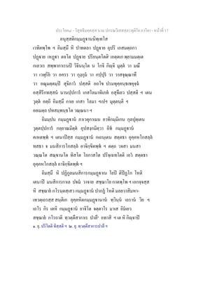 ประโยค๘ - วิสุทธิมคฺคสฺส นาม ปกรณวิเสสสฺล (ทุติโย ภาโค) - หนาที่ 17
อนุสฺสติกมฺมฏานนิทฺเทโส
เวทิตพฺโพ ฯ อิมสฺมึ หิ ปาทตลา ปฏาย อุปริ เกสมตฺถกา
ปฏาย เหฏา ตจโต ปฏาย ปริยนฺตโตติ๑
เอตฺตเก พฺยามมตฺเต
กเลวเร สพฺพากาเรนป วิจินนฺโต น โกจิ กิฺจิ มุตฺต วา มณึ
วา เวฬุริย วา อครร วา กุงฺกุม วา กปฺปุร วา วาสจุณฺณาทึ
วา อณุมตฺตมฺป สุจิภาว ปสฺสติ อถโข ปรมทุคฺคนฺธเชคุจฺฉ
อสฺสิรีกทสฺสน นานปฺปการ เกสโลมาทิเภท อสุจึเยว ปสฺสติ ฯ เตน
วุตฺต อตฺถิ อิมสฺมึ กาเย เกสา โลมา ฯเปฯ มุตฺตนฺติ ฯ
อยเมตฺถ ปทสมฺพนฺธโต วณฺณนา ฯ
อิมมฺปน กมฺมฏาน ภาเวตุกาเมน อาทิกมฺมิเกน กุลปุตฺเตน
วุตฺตปฺปการ กลฺยาณมิตฺต อุปสงฺกมิตฺวา อิท กมฺมฏาน
คเหตพฺพ ฯ เตนาปสฺส กมฺมฏาน กเถนฺเตน สตฺตธา อุคฺคหโกสลฺล
ทสธา จ มนสิการโกสลฺล อาจิกฺขิตพฺพ ฯ ตตฺถ วจสา มนสา
วณฺณโต สณฺานโต ทิสโต โอกาสโต ปริจฺเฉทโตติ เอว สตฺตธา
อุคฺคหโกสลฺล อาจิกฺขิตพฺพ ฯ
อิมสฺมึ หิ ปฏิกูลมนสิการกมฺมฏาเน โยป ติปฏโก โหติ
เตนาป มนสิการกาเล ปม วาจาย สชฺฌาโย กาตพฺโพ ฯ เอกจฺจสฺส
หิ สชฺฌาย กโรนฺตสฺเสว กมฺมฏาน ปากฏ โหติ มลยวาสิมหา-
เทวตฺเถรสฺส สนฺติเก อุคฺคหิตกมฺมฏานาน ทฺวินฺน เถราน วิย ฯ
เถโร กิร เตหิ กมฺมฏาน ยาจิโต จตฺตาโร มาเส อิมเยว
สชฺฌาย กโรถาติ ทฺวตฺตึสากาเร ปาลึ๒
อทาสิ ฯ เต หิ กิฺจาป
๑. ยุ. ปริโตติ ทิสฺสติ ฯ ๒. ยุ. ทฺวตฺตึสาการปาลึ ฯ
 