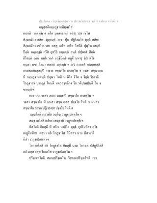 ประโยค๘ - วิสุทธิมคฺคสฺส นาม ปกรณวิเสสสฺล (ทุติโย ภาโค) - หนาที่ 19
อนุสฺสติกมฺมฏานนิทฺเทโส
เกสาติ วตฺตพฺพ ฯ ตโต มุตฺตจฺฉกฺเก อสฺสุ วสา เขโฬ
สิงฺฆาณิกา ลสิกา มุตฺตนฺติ วตฺวา ปุน ปฏิโลมโต มุตฺต ลสิกา
สิงฺฆาณิกา เขโฬ วสา อสฺสุ เมโท เสโท โลหิต ปุพฺโพ เสมฺห
ปตฺต มตฺถลุงฺค กรีส อุทริย อนฺตคุณ อนฺต ปปฺผาส ปหก
กิโลมก ยกน หทย วกฺก อฏิมิฺช อฏี นฺหารู มส ตโจ
ทนฺตา นขา โลมา เกสาติ วตฺตพฺพ ฯ เอว กาลสต กาลสหสฺส
กาลสตสหสฺสมฺป วาจาย สชฺฌาโย กาตพฺโพ ฯ วจสา สชฺฌาเยน
หิ กมฺมฏานตนฺติ ปคุณา โหติ น อิโต จิโต จ จิตฺต วิธาวติ
โกฏาสา ปากฏา โหนฺติ หตฺถสงฺขลิกา วิย วติปาทปนฺติ วิย จ
ขายนฺติ ฯ
ยถา ปน วจสา ตเถว มนสาป สชฺฌาโย กาตพฺโพ ฯ
วจสา สชฺฌาโย หิ มนสา สชฺฌายสฺส ปจฺจโย โหติ ฯ มนสา
สชฺฌาโย ลกฺขณปฏิเวธสฺส ปจฺจโย โหติ ฯ
วณฺณโตติ เกสาทีน วณฺโณ ววฏเปตพฺโพ ฯ
สณฺานโตติ เตสเยว สณฺาน ววฏเปตพฺพ ฯ
ทิสโตติ อิมสฺมึ หิ สรีเร นาภิโต อุทฺธ อุปริมทิสา อโธ
เหฏิมทิสา ตสฺมา อย โกฏาโส อิมิสฺสา นาม ทิสายาติ
ทิสา ววฏเปตพฺพา ฯ
โอกาสโตติ อย โกฏาโส อิมสฺมึ นาม โอกาเส ปติฏิโตติ
เอว ตสฺส ตสฺส โอกาโส ววฏเปตพฺโพ ฯ
ปริจฺเฉทโตติ สภาคปริจฺเฉโท วิสภาคปริจฺเฉโทติ เทฺว
 