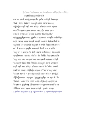 ประโยค๘ - วิสุทธิมคฺคสฺส นาม ปกรณวิเสสสฺล (ทุติโย ภาโค) - หนาที่ 23
อนุสฺสติกมฺมฏานนิทฺเทโส
ตาลวเน วสนฺต มกฺกฏ คเหตุกาโม ลุทฺโธ๑
อาทิมฺหิ ิตตาลสฺส
ปณฺณ สเรน วิชฺฌิตฺวา อุกฺกุฏึ กเรยฺย อเถโส มกฺกโฏ
ปฏิปาฏิยา ตสฺมึ ตสฺมึ ตาเล ปติตฺวา ปริยนฺตตาลเมว คจฺเฉยฺย
ตตฺถาป คนฺตฺวา ลุทฺเธน ตตฺเถว กเตสุ ปุน เตเนว นเยน
อาทิตาล อาคจฺเฉยฺย โส เอว ปุนปฺปุน ปฏิปาฏิยมาโน๒
อุกฺกุฏุกฺกุฏิฏาเนเยว อุฏหิตฺวา อนุกฺกเมน เอกสฺมึ ตาเล นิปติตฺวา
ตสฺส เวมชฺเฌ มกุลตาลปณฺณ สุทฬฺห๓
คเหตฺวา วิชฺฌิยมาโนป น
อุฏเหยฺย เอว สมฺปทมิท ทฏพฺพ ฯ ตตฺริท โอปมฺมสสนฺทน ฯ
ยถา หิ ตาลวเน ทฺวตฺตึส ตาลา เอว อิมสฺมึ กาเย ทฺวตฺตึส
โกฏาสา ฯ มกฺกโฏ วิย จิตฺต ฯ ลุทฺโธ วิย โยคาวจโร ฯ มกฺกฏสฺส
ทฺวตฺตึสตาลเก ตาลวเน นิวาโส วิย โยคิโน จิตฺตสฺส ทฺวตฺตึส-
โกฏาสเก กาเย อารมฺมณวเสน อนุสฺจรณ ฯ ลุทฺเธน อาทิมฺหิ
ิตตาลสฺส ปณฺณ สเรน วิชฺฌิตฺวา อุกฺกุฏิยา กตาย มกฺกฏสฺส
ตสฺมึ ตสฺมึ ตาเล ปติตฺวา ปริยนฺตตาลคมน วิย โยคินา เกสาติ
มนสิกาเร อารทฺเธ ปฏิปาฏิยา คนฺตฺวา ปริโยสานโกฏาเสเยว
จิตฺตสฺส สณฺาน ฯ ปุน ปจฺจาคมเนป เอเสว นโย ฯ ปุนปฺปุน
ปฏิปาฏิยมานสฺส มกฺกฏสฺส อุกฺกุฏุกฺกุฏิฏาเน อุฏาน วิย
ปุนปฺปุน มนสิกโรโต เกสุจิ เกสุจิ อุปฏิเตสุ อนุปฏหนฺเต
วิสชฺเชตฺวา อุปฏิเตสุ ปริกมฺมกรณ ฯ อนุกฺกเมน เอกสฺมึ ตาเล
นิปติตฺวา ตสฺส มชฺเฌ มกุลตาลปณฺณ สุทฬฺห คเหตฺวา
๑. ลุทฺโท ฯ เอวมุปริป ฯ ๒. ยุ. ปฏิปาติยมาโน ฯ ๓. มกุลตาลปณฺณสูจึ ทฬฺห ฯ
 