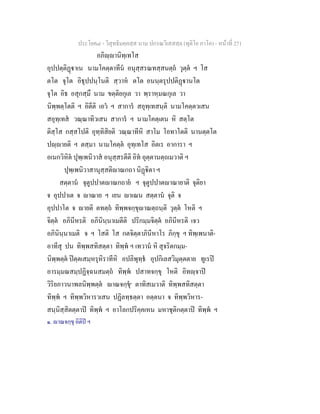 ประโยค๘ - วิสุทธิมคฺคสฺส นาม ปกรณวิเสสสฺล (ทุติโย ภาโค) - หนาที่ 271
อภิฺานิทฺเทโส
อุปปตฺติฏาเน นามโคตฺตาทีน อนุสฺสรณทสฺสนตฺถ วุตฺต ฯ โส
ตโต จุโต อิธุปปนฺโนติ สฺวาห ตโต อนนฺตรุปปติฏานโต
จุโต อิธ อสุกสฺมึ นาม ขตฺติยกุเล วา พฺราหฺมณกุเล วา
นิพฺพตฺโตติ ฯ อิตีติ เอว ฯ สาการ สอุทฺเทสนฺติ นามโคตฺตวเสน
สอุทฺเทส วณฺณาทิวเสน สาการ ฯ นามโคตฺเตน หิ สตฺโต
ติสฺโส กสฺสโปติ อุทฺทิสิยติ วณฺณาทีหิ สาโม โอทาโตติ นานตฺตโต
ปฺายติ ฯ ตสฺมา นามโคตฺต อุทฺเทโส อิตเร อาการา ฯ
อเนกวิหิต ปุพฺเพนิวาส อนุสฺสรตีติ อิท อุตฺตานตฺถเมวาติ ฯ
ปุพฺเพนิวาสานุสฺสติาณกถา นิฏิตา ฯ
สตฺตาน จุตูปปาตาณกถาย ฯ จุตูปปาตาณายาติ จุติยา
จ อุปปาเต จ าณาย ฯ เยน าเณน สตฺตาน จุติ จ
อุปปาโต จ ายติ ตทตฺถ ทิพฺพจกฺขุาณตฺถนฺติ วุตฺต โหติ ฯ
จิตฺต อภินีหรติ อภินินฺนาเมตีติ ปริกมฺมจิตฺต อภินีหรติ เจว
อภินินฺนาเมติ จ ฯ โสติ โส กตจิตฺตาภินีหาโร ภิกฺขุ ฯ ทิพฺเพนาติ-
อาทีสุ ปน ทิพฺพสทิสตฺตา ทิพฺพ ฯ เทวาน หิ สุจริตกมฺม-
นิพฺพตฺต ปตฺตเสมฺหรุหิราทีหิ อปลิพุทฺธ อุปกิเลสวิมุตฺตตาย ทูเรป
อารมฺมณสมฺปฏิจฺฉนสมตฺถ ทิพฺพ ปสาทจกฺขุ โหติ อิทฺจาป
วิริยภาวนาพลนิพฺพตฺต าณจกฺขุ๑
ตาทิสเมวาติ ทิพฺพสทิสตฺตา
ทิพฺพ ฯ ทิพฺพวิหารวเสน ปฏิลทฺธตฺตา อตฺตนา จ ทิพฺพวิหาร-
สนฺนิสฺสิตตฺตาป ทิพฺพ ฯ อาโลกปริคฺคเหน มหาชุติกตฺตาป ทิพฺพ ฯ
๑. าณจกฺขุ อิติป ฯ
 